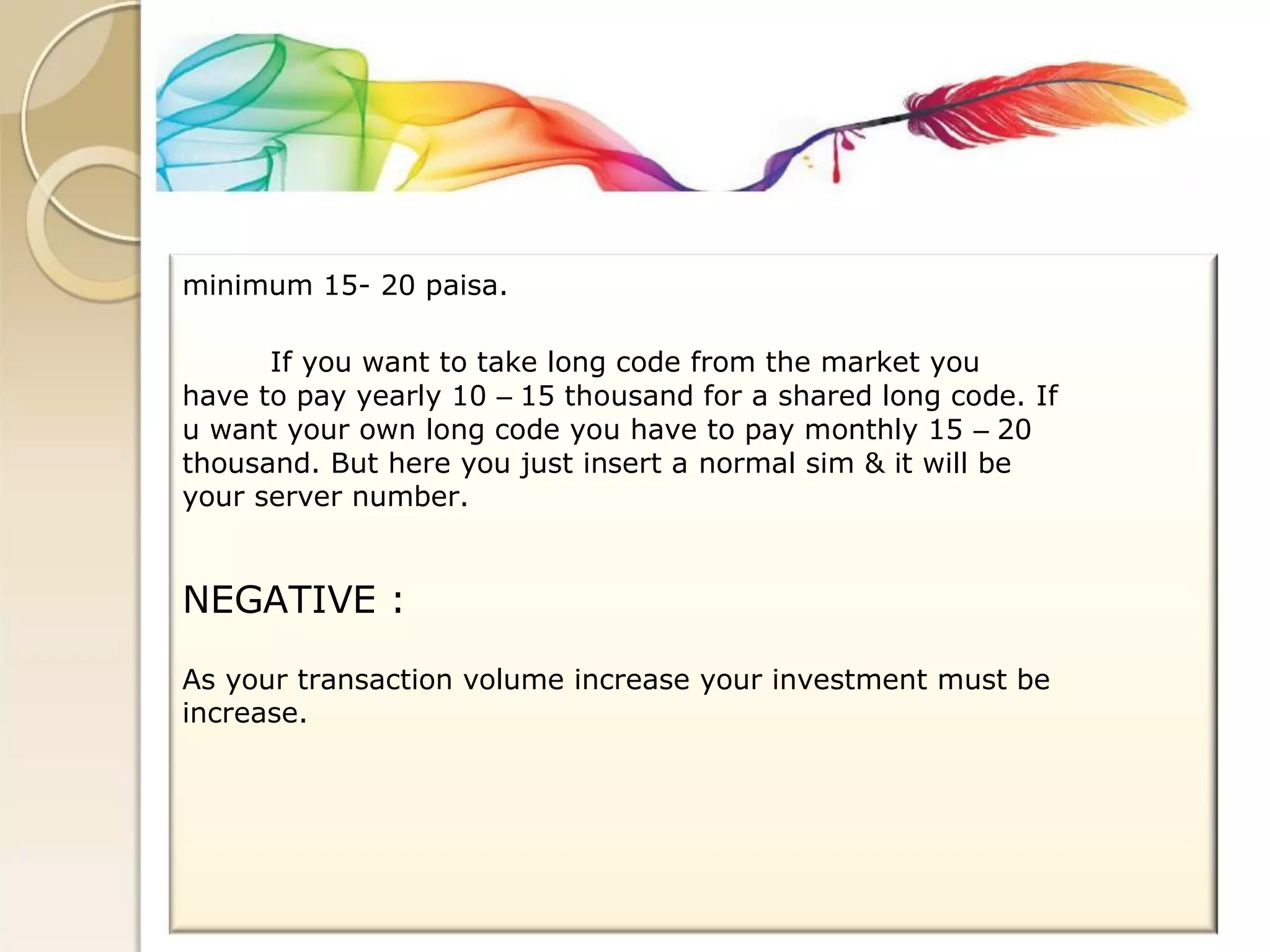 minimum 15- 20 paisa. 
If you want to take long code from the market you 
have to pay yearly 10 – 15 thousand for a shared long code. If 
u want your own long code you have to pay monthly 15 – 20 
thousand. But here you just insert a normal sim & it will be 
your server number. 
NEGATIVE : 
As your transaction volume increase your investment must be 
increase.  