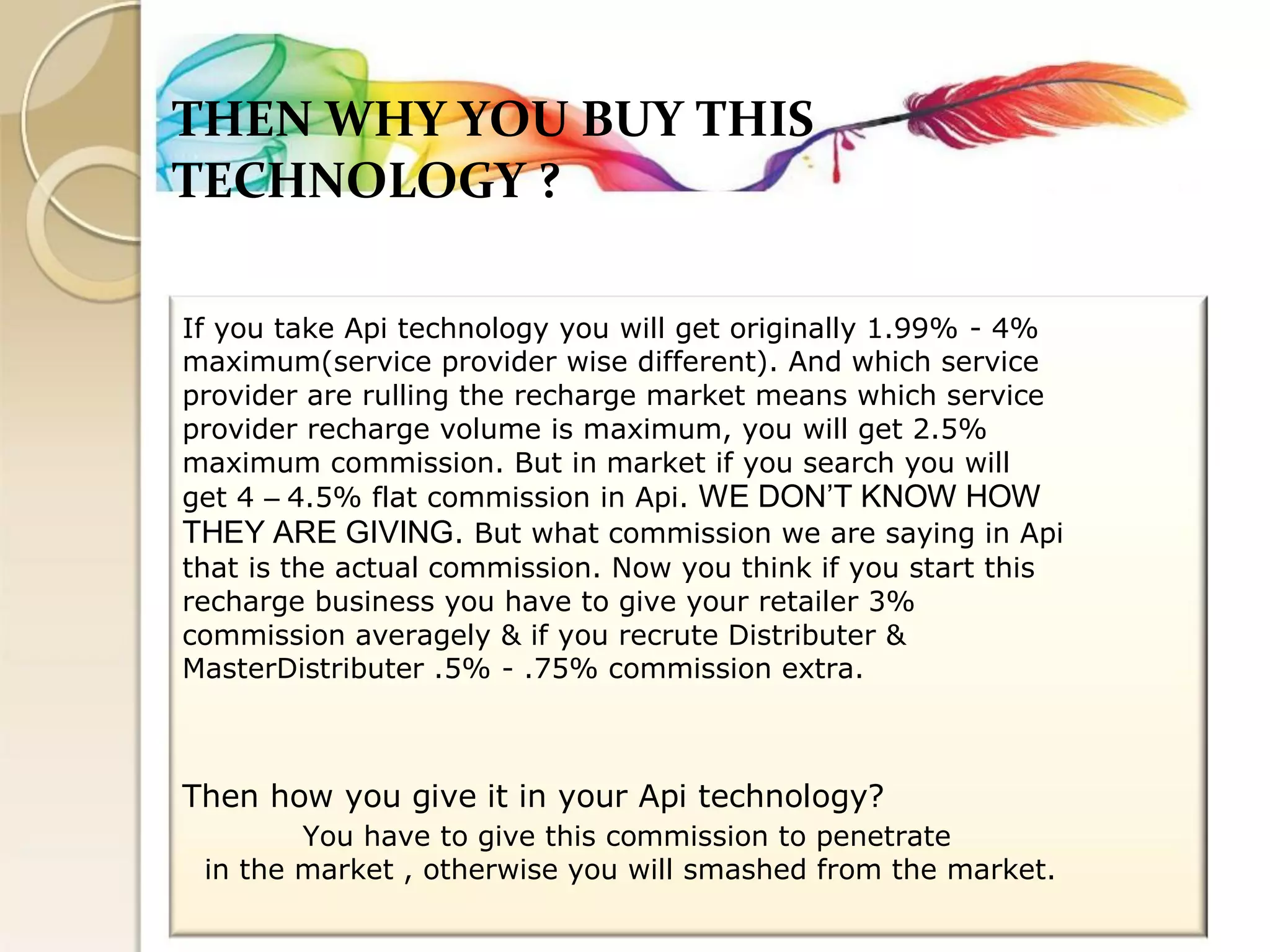 THEN WHY YOU BUY THIS 
TECHNOLOGY ? 
If you take Api technology you will get originally 1.99% - 4% 
maximum(service provider wise different). And which service 
provider are rulling the recharge market means which service 
provider recharge volume is maximum, you will get 2.5% 
maximum commission. But in market if you search you will 
get 4 – 4.5% flat commission in Api. WE DON’T KNOW HOW 
THEY ARE GIVING. But what commission we are saying in Api 
that is the actual commission. Now you think if you start this 
recharge business you have to give your retailer 3% 
commission averagely & if you recrute Distributer & 
MasterDistributer .5% - .75% commission extra. 
Then how you give it in your Api technology? 
You have to give this commission to penetrate 
in the market , otherwise you will smashed from the market.  