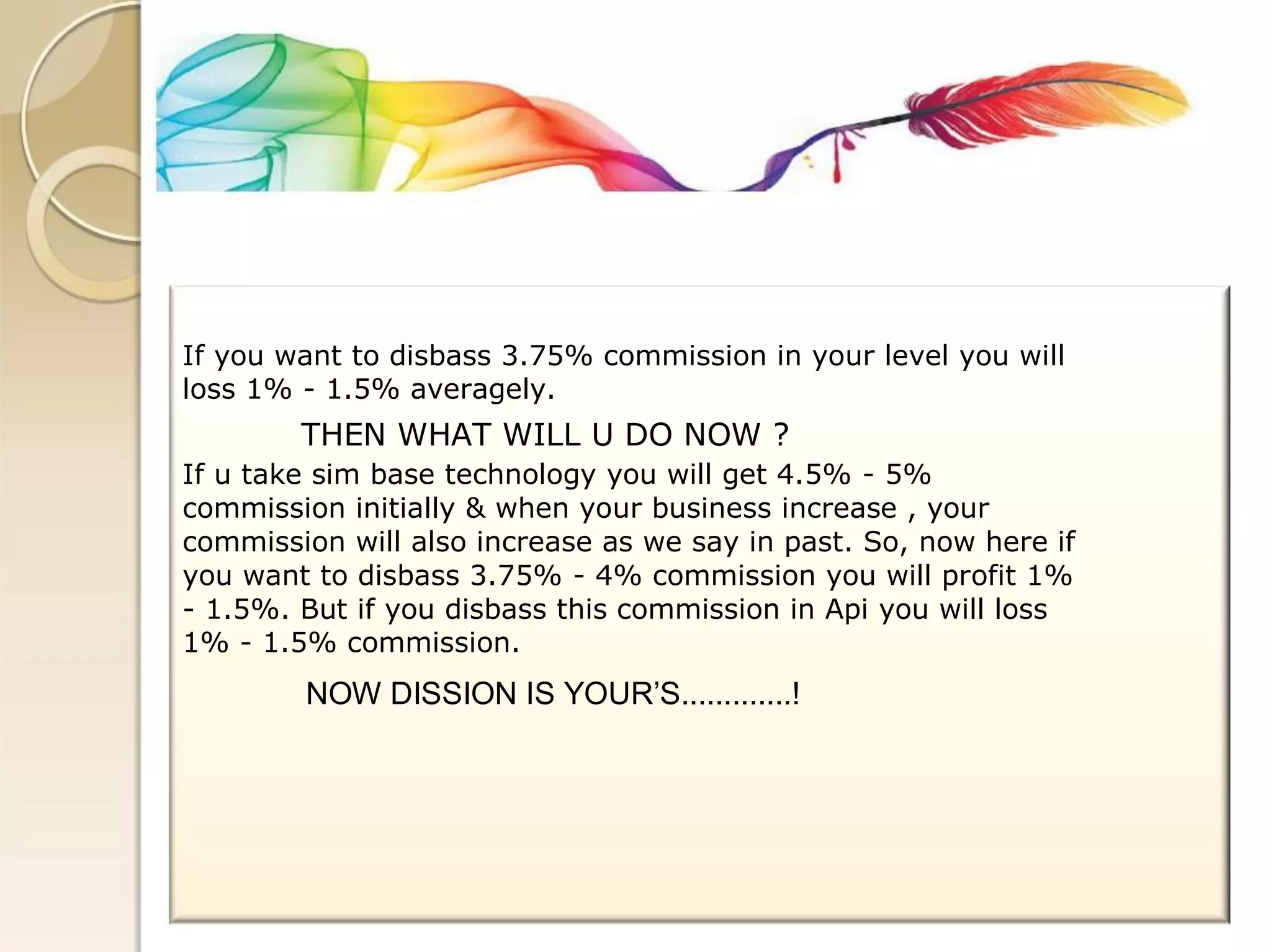 If you want to disbass 3.75% commission in your level you will 
loss 1% - 1.5% averagely. 
THEN WHAT WILL U DO NOW ? 
If u take sim base technology you will get 4.5% - 5% 
commission initially & when your business increase , your 
commission will also increase as we say in past. So, now here if 
you want to disbass 3.75% - 4% commission you will profit 1% 
- 1.5%. But if you disbass this commission in Api you will loss 
1% - 1.5% commission. 
NOW DISSION IS YOUR’S.............!  
