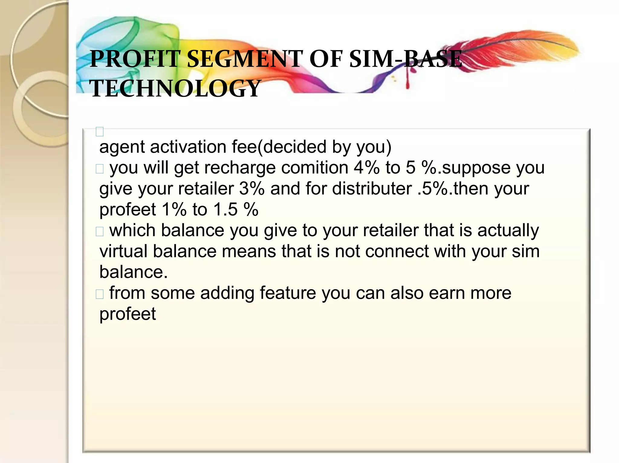 PROFIT SEGMENT OF SIM-BASE 
TECHNOLOGY 
agent activation fee(decided by you) you will get recharge comition 4% to 5 %.suppose you 
give your retailer 3% and for distributer .5%.then your 
profeet 1% to 1.5 % which balance you give to your retailer that is actually 
virtual balance means that is not connect with your sim 
balance. from some adding feature you can also earn more 
profeet  