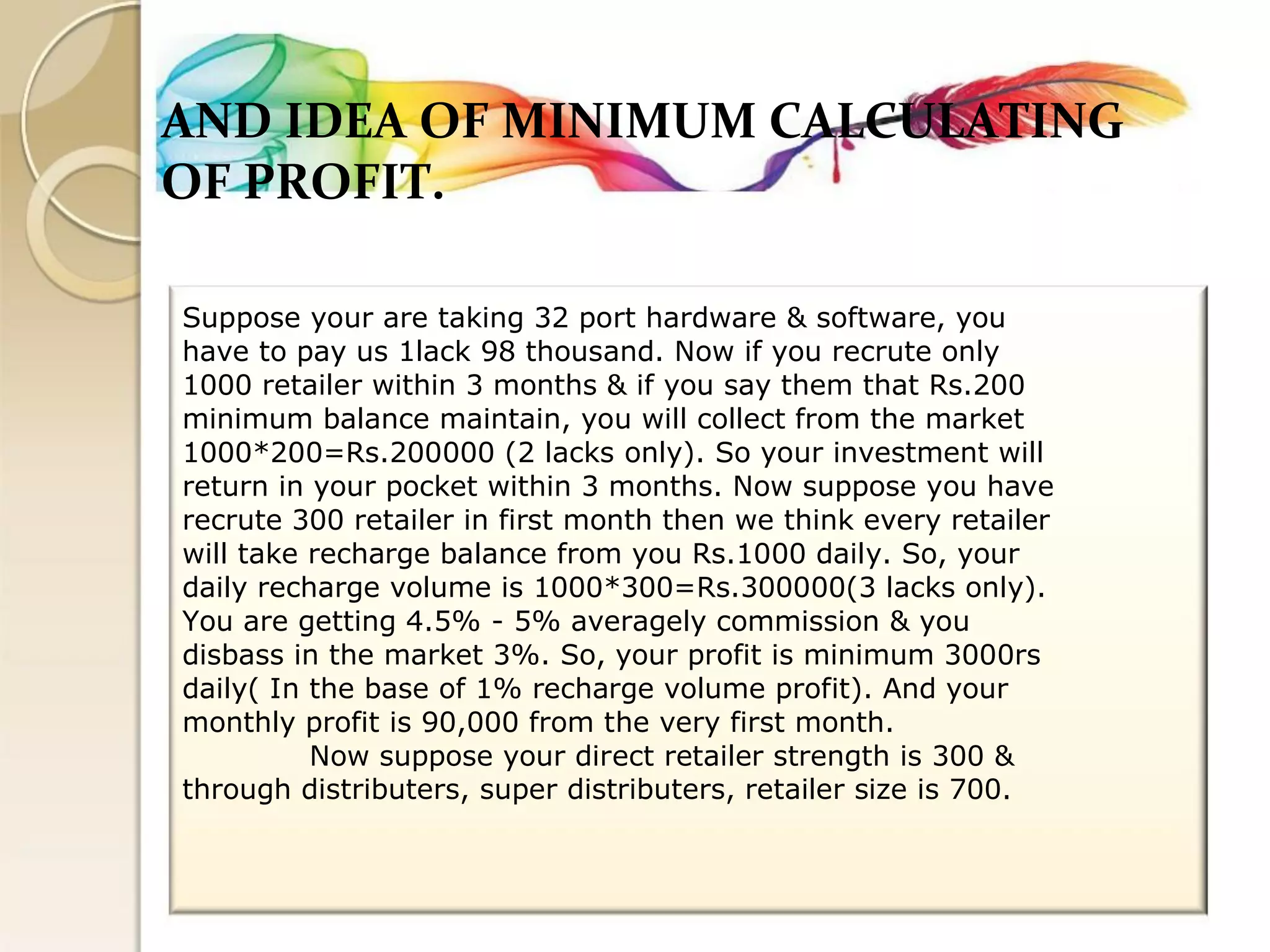 AND IDEA OF MINIMUM CALCULATING 
OF PROFIT. 
Suppose your are taking 32 port hardware & software, you 
have to pay us 1lack 98 thousand. Now if you recrute only 
1000 retailer within 3 months & if you say them that Rs.200 
minimum balance maintain, you will collect from the market 
1000*200=Rs.200000 (2 lacks only). So your investment will 
return in your pocket within 3 months. Now suppose you have 
recrute 300 retailer in first month then we think every retailer 
will take recharge balance from you Rs.1000 daily. So, your 
daily recharge volume is 1000*300=Rs.300000(3 lacks only). 
You are getting 4.5% - 5% averagely commission & you 
disbass in the market 3%. So, your profit is minimum 3000rs 
daily( In the base of 1% recharge volume profit). And your 
monthly profit is 90,000 from the very first month. 
Now suppose your direct retailer strength is 300 & 
through distributers, super distributers, retailer size is 700.  