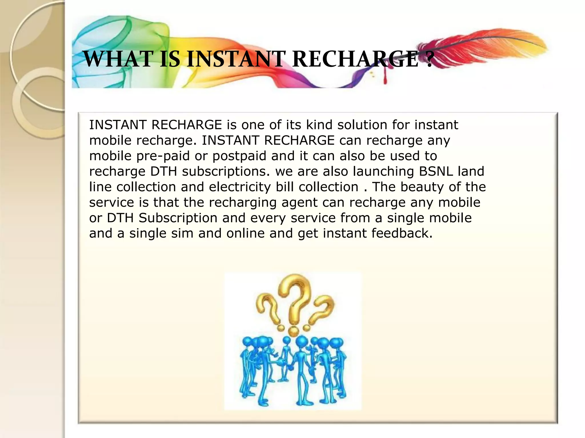 WHAT IS INSTANT RECHARGE ? 
INSTANT RECHARGE is one of its kind solution for instant 
mobile recharge. INSTANT RECHARGE can recharge any 
mobile pre-paid or postpaid and it can also be used to 
recharge DTH subscriptions. we are also launching BSNL land 
line collection and electricity bill collection . The beauty of the 
service is that the recharging agent can recharge any mobile 
or DTH Subscription and every service from a single mobile 
and a single sim and online and get instant feedback.  