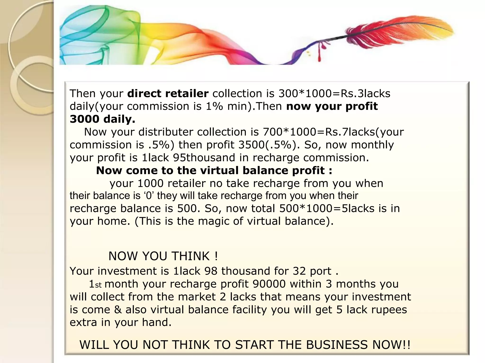 Then your direct retailer collection is 300*1000=Rs.3lacks 
daily(your commission is 1% min).Then now your profit 
3000 daily. 
Now your distributer collection is 700*1000=Rs.7lacks(your 
commission is .5%) then profit 3500(.5%). So, now monthly 
your profit is 1lack 95thousand in recharge commission. 
Now come to the virtual balance profit : 
your 1000 retailer no take recharge from you when 
their balance is ‘0’ they will take recharge from you when their 
recharge balance is 500. So, now total 500*1000=5lacks is in 
your home. (This is the magic of virtual balance). 
NOW YOU THINK ! 
Your investment is 1lack 98 thousand for 32 port . 
1st month your recharge profit 90000 within 3 months you 
will collect from the market 2 lacks that means your investment 
is come & also virtual balance facility you will get 5 lack rupees 
extra in your hand. 
WILL YOU NOT THINK TO START THE BUSINESS NOW!!  