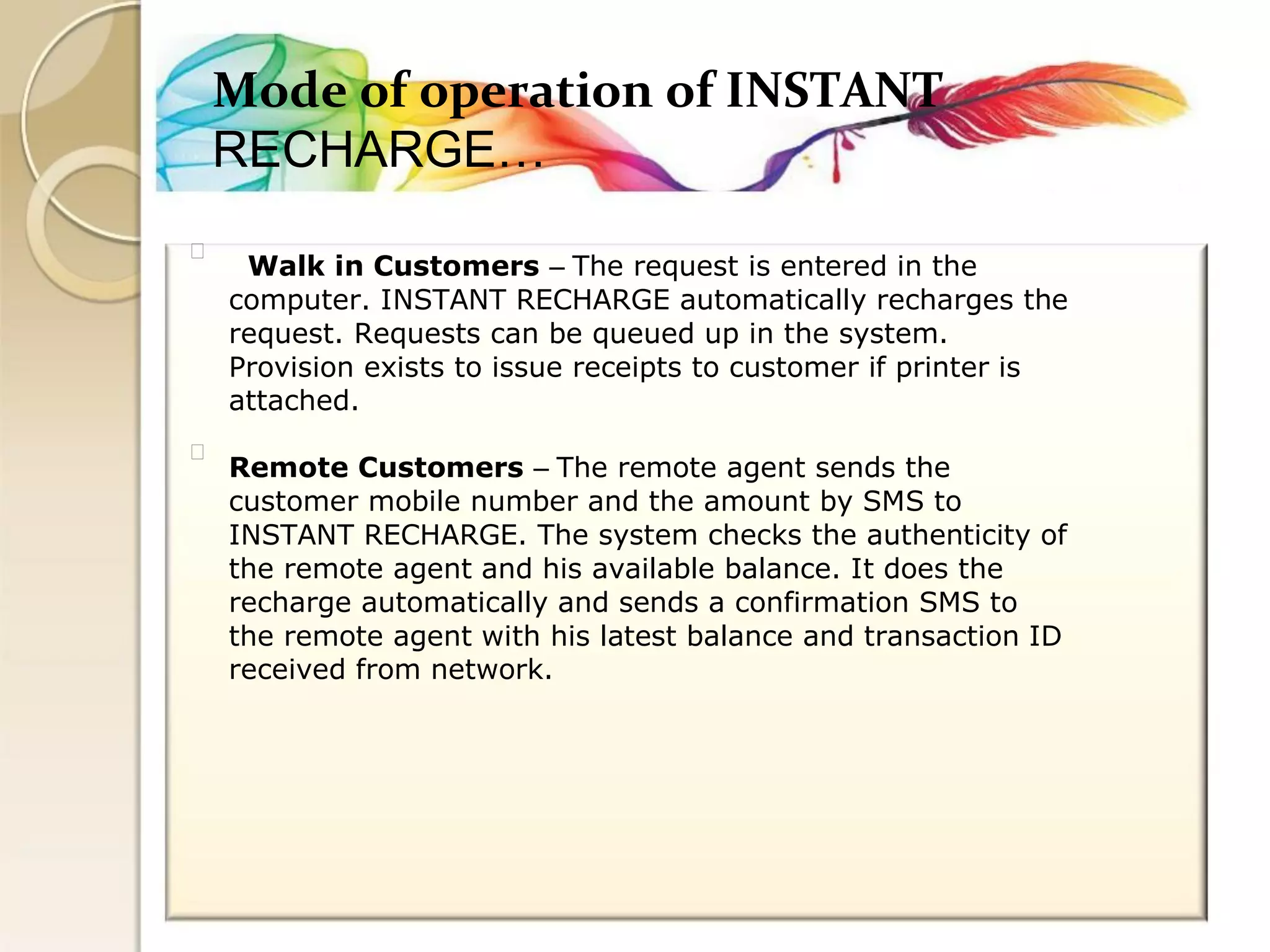 Mode of operation of INSTANT 
RECHARGE… 
Walk in Customers – The request is entered in the 
computer. INSTANT RECHARGE automatically recharges the 
request. Requests can be queued up in the system. 
Provision exists to issue receipts to customer if printer is 
attached. 
Remote Customers – The remote agent sends the 
customer mobile number and the amount by SMS to 
INSTANT RECHARGE. The system checks the authenticity of 
the remote agent and his available balance. It does the 
recharge automatically and sends a confirmation SMS to 
the remote agent with his latest balance and transaction ID 
received from network.  