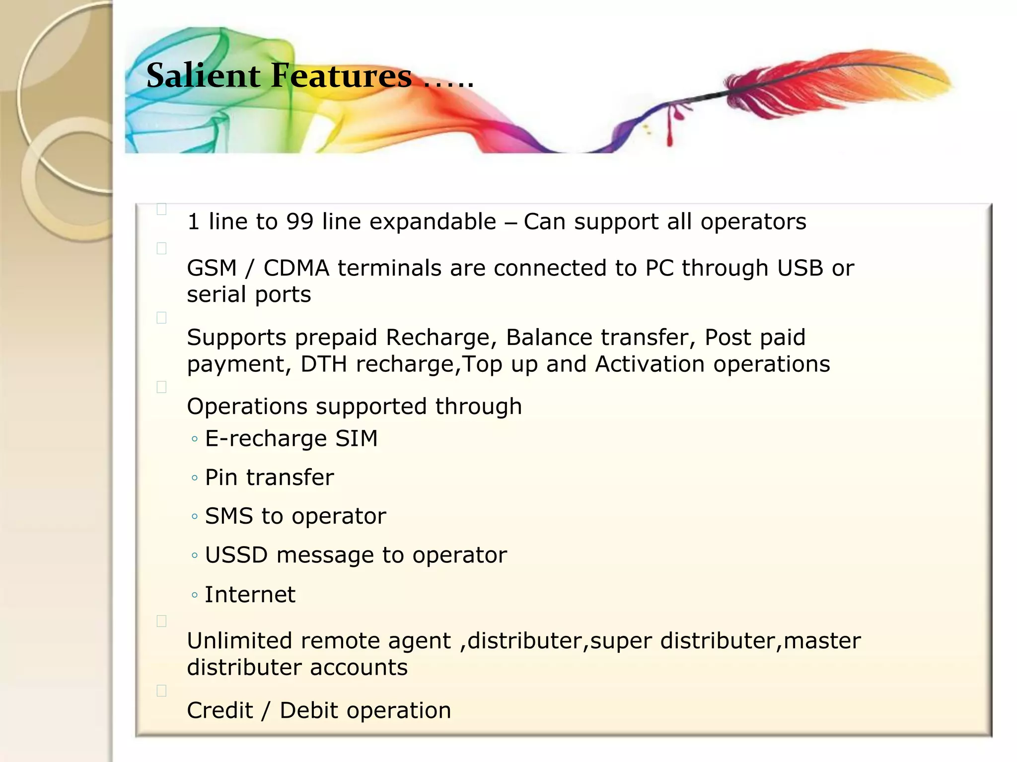 Salient Features ….. 
1 line to 99 line expandable – Can support all operators 
GSM / CDMA terminals are connected to PC through USB or 
serial ports 
Supports prepaid Recharge, Balance transfer, Post paid 
payment, DTH recharge,Top up and Activation operations 
Operations supported through 
◦ E-recharge SIM 
◦ Pin transfer 
◦ SMS to operator 
◦ USSD message to operator 
◦ Internet 
Unlimited remote agent ,distributer,super distributer,master 
distributer accounts 
Credit / Debit operation  
