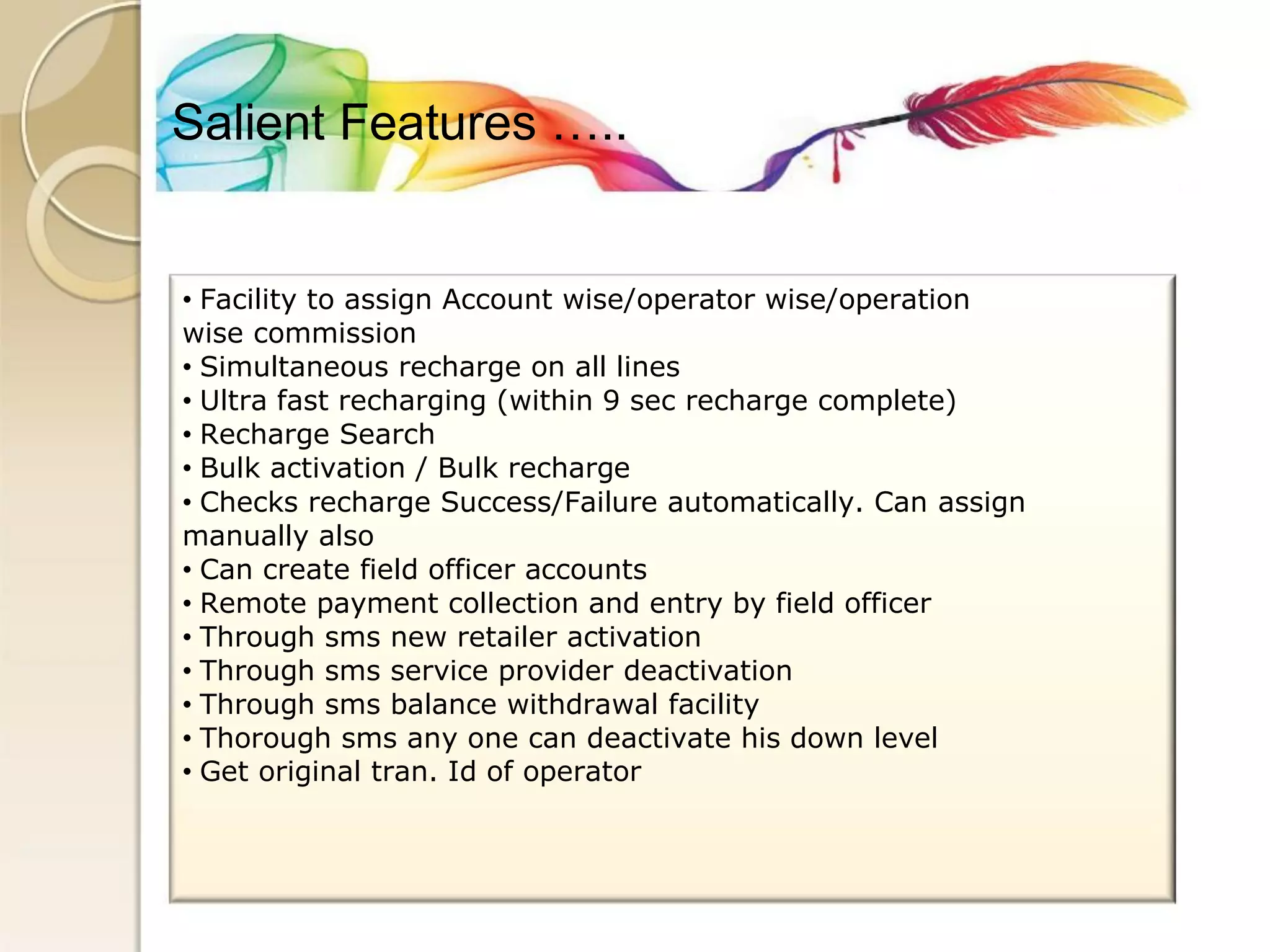 Salient Features ….. 
• Facility to assign Account wise/operator wise/operation 
wise commission 
• Simultaneous recharge on all lines 
• Ultra fast recharging (within 9 sec recharge complete) 
• Recharge Search 
• Bulk activation / Bulk recharge 
• Checks recharge Success/Failure automatically. Can assign 
manually also 
• Can create field officer accounts 
• Remote payment collection and entry by field officer 
• Through sms new retailer activation 
• Through sms service provider deactivation 
• Through sms balance withdrawal facility 
• Thorough sms any one can deactivate his down level 
• Get original tran. Id of operator  