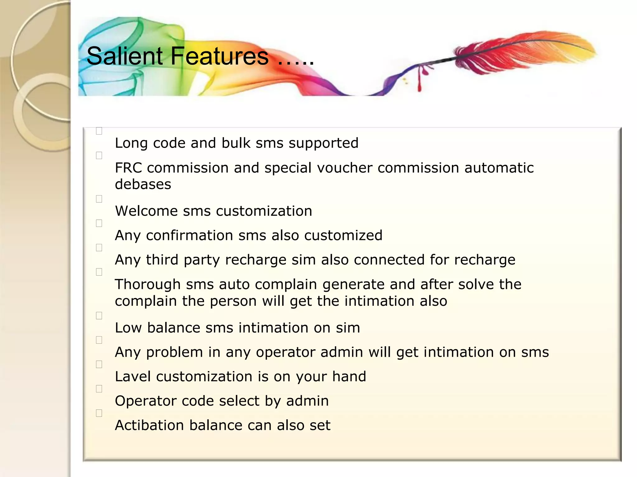 Salient Features ….. 
Long code and bulk sms supported 
FRC commission and special voucher commission automatic 
debases 
Welcome sms customization 
Any confirmation sms also customized 
Any third party recharge sim also connected for recharge 
Thorough sms auto complain generate and after solve the 
complain the person will get the intimation also 
Low balance sms intimation on sim 
Any problem in any operator admin will get intimation on sms 
Lavel customization is on your hand 
Operator code select by admin 
Actibation balance can also set  