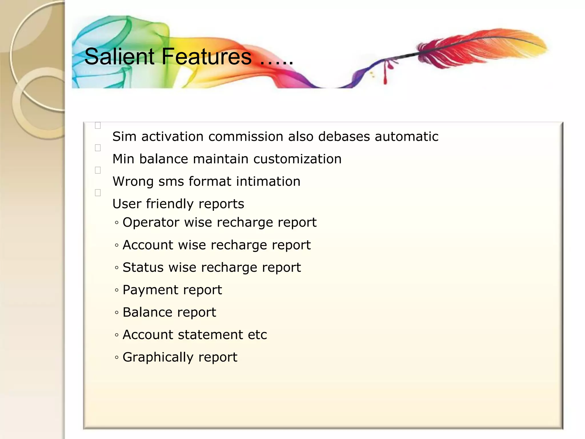 Salient Features ….. 
Sim activation commission also debases automatic 
Min balance maintain customization 
Wrong sms format intimation 
User friendly reports 
◦ Operator wise recharge report 
◦ Account wise recharge report 
◦ Status wise recharge report 
◦ Payment report 
◦ Balance report 
◦ Account statement etc 
◦ Graphically report  