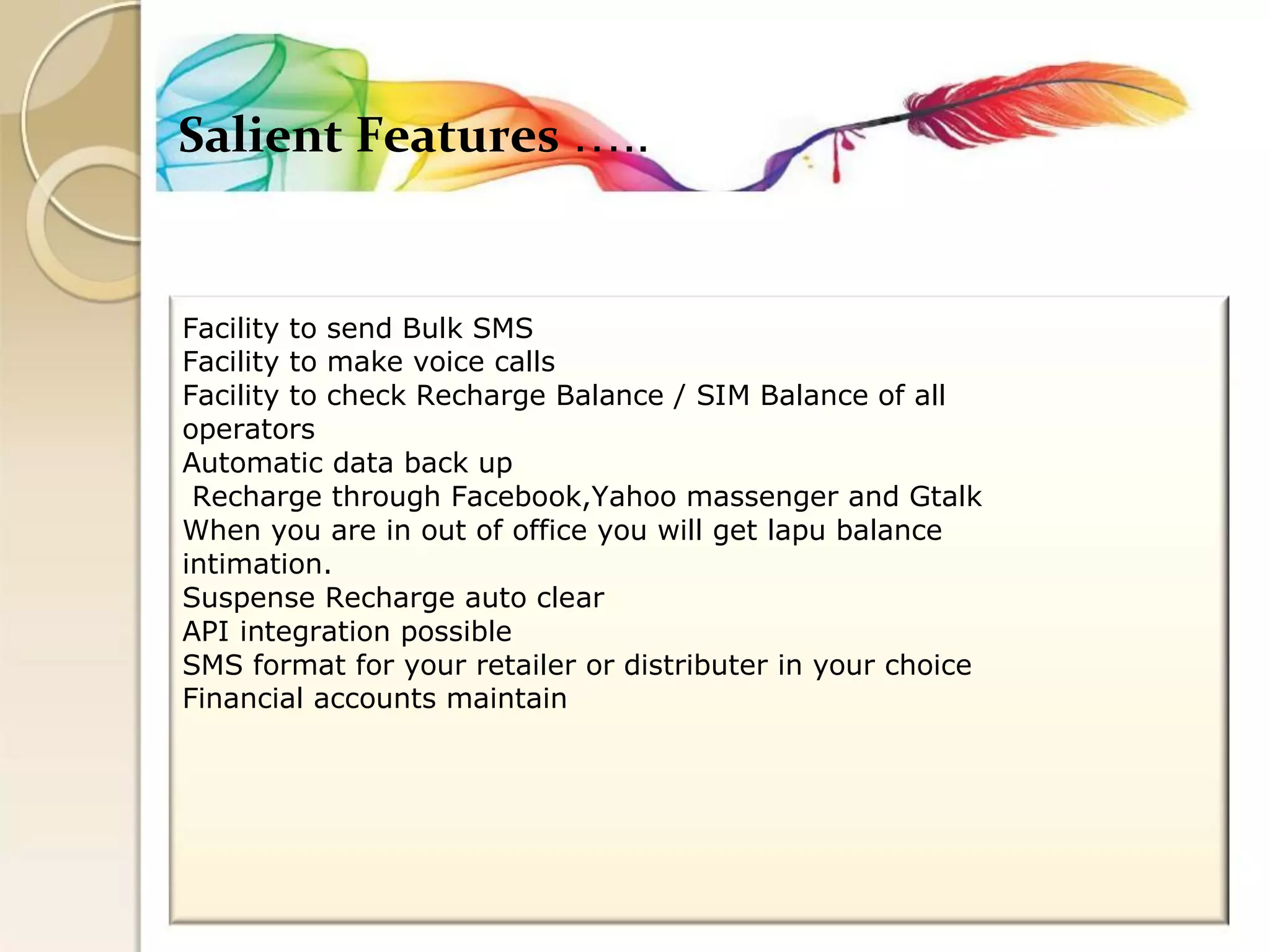 Salient Features ….. 
Facility to send Bulk SMS 
Facility to make voice calls 
Facility to check Recharge Balance / SIM Balance of all 
operators 
Automatic data back up 
Recharge through Facebook,Yahoo massenger and Gtalk 
When you are in out of office you will get lapu balance 
intimation. 
Suspense Recharge auto clear 
API integration possible 
SMS format for your retailer or distributer in your choice 
Financial accounts maintain  