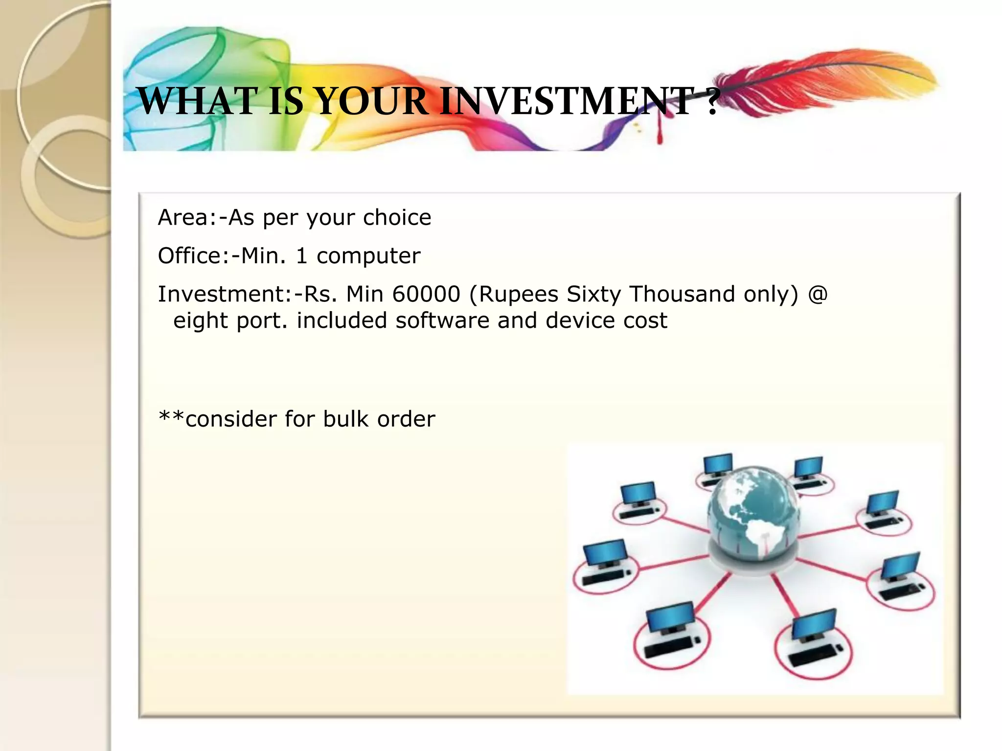 WHAT IS YOUR INVESTMENT ? 
Area:-As per your choice 
Office:-Min. 1 computer 
Investment:-Rs. Min 60000 (Rupees Sixty Thousand only) @ 
eight port. included software and device cost 
**consider for bulk order  