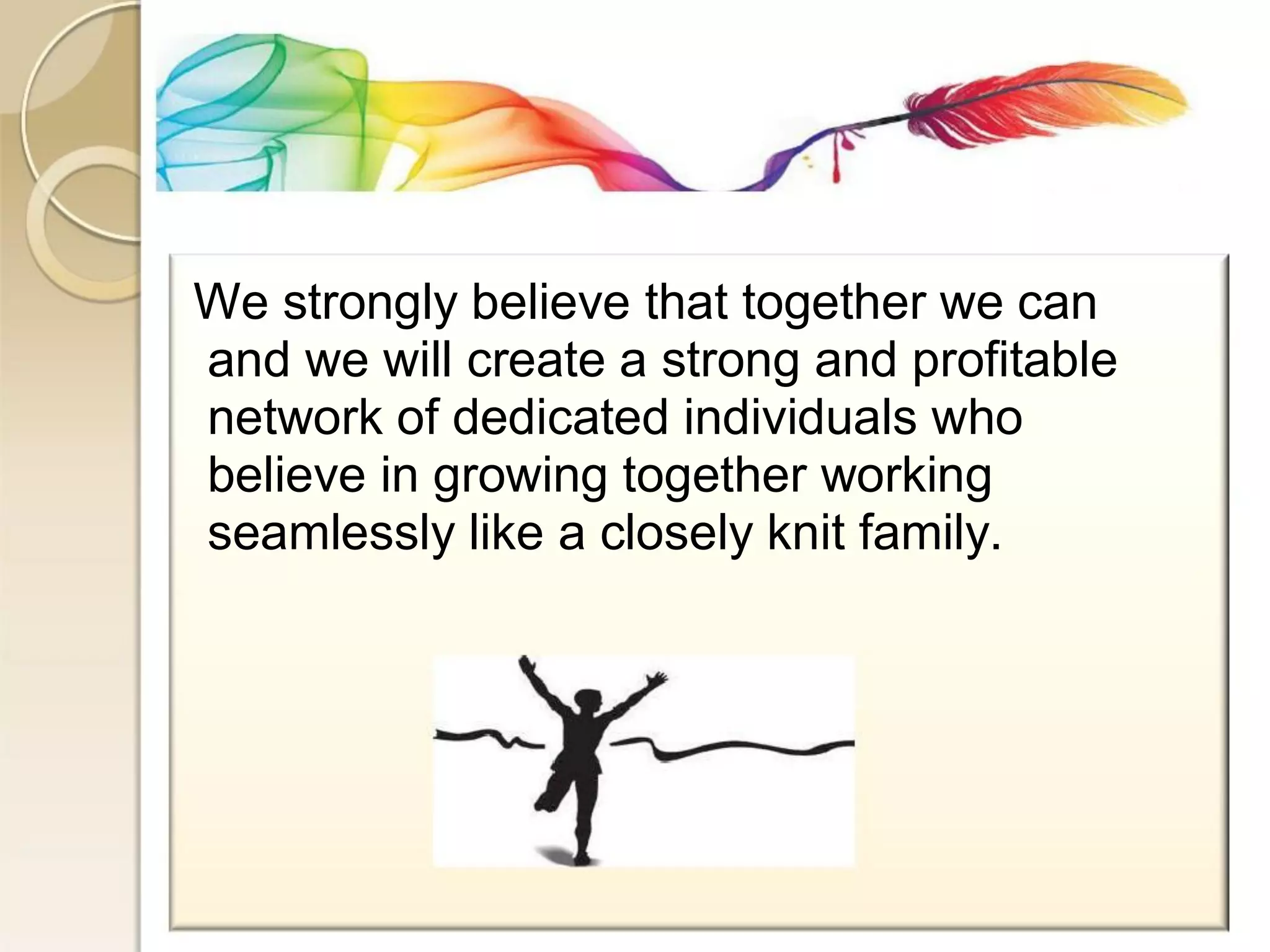 We strongly believe that together we can 
and we will create a strong and profitable 
network of dedicated individuals who 
believe in growing together working 
seamlessly like a closely knit family.  