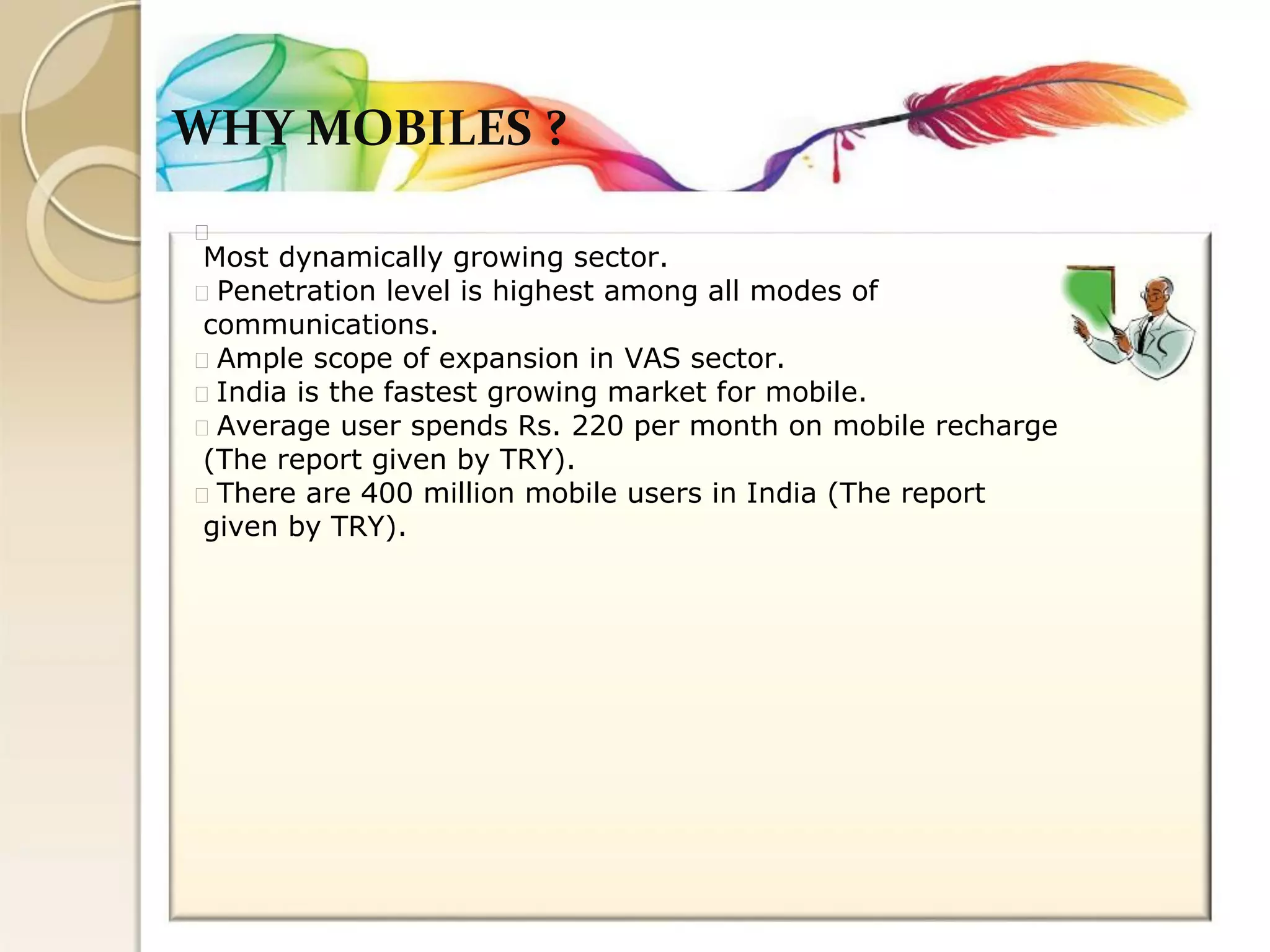 WHY MOBILES ? 
Most dynamically growing sector. Penetration level is highest among all modes of 
communications. Ample scope of expansion in VAS sector. India is the fastest growing market for mobile. Average user spends Rs. 220 per month on mobile recharge 
(The report given by TRY). There are 400 million mobile users in India (The report 
given by TRY).  