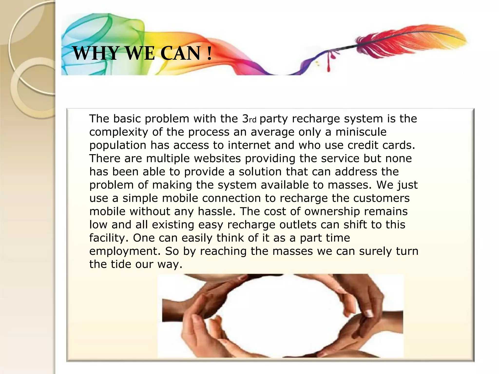 WHY WE CAN ! 
The basic problem with the 3rd party recharge system is the 
complexity of the process an average only a miniscule 
population has access to internet and who use credit cards. 
There are multiple websites providing the service but none 
has been able to provide a solution that can address the 
problem of making the system available to masses. We just 
use a simple mobile connection to recharge the customers 
mobile without any hassle. The cost of ownership remains 
low and all existing easy recharge outlets can shift to this 
facility. One can easily think of it as a part time 
employment. So by reaching the masses we can surely turn 
the tide our way.  