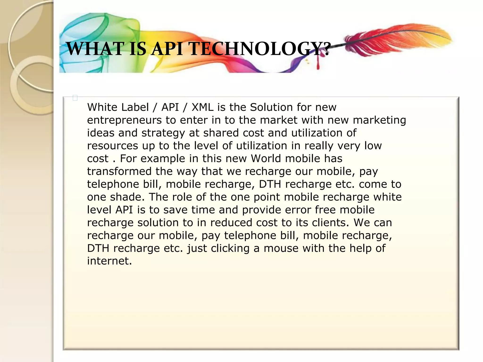 WHAT IS API TECHNOLOGY? 
White Label / API / XML is the Solution for new 
entrepreneurs to enter in to the market with new marketing 
ideas and strategy at shared cost and utilization of 
resources up to the level of utilization in really very low 
cost . For example in this new World mobile has 
transformed the way that we recharge our mobile, pay 
telephone bill, mobile recharge, DTH recharge etc. come to 
one shade. The role of the one point mobile recharge white 
level API is to save time and provide error free mobile 
recharge solution to in reduced cost to its clients. We can 
recharge our mobile, pay telephone bill, mobile recharge, 
DTH recharge etc. just clicking a mouse with the help of 
internet.  