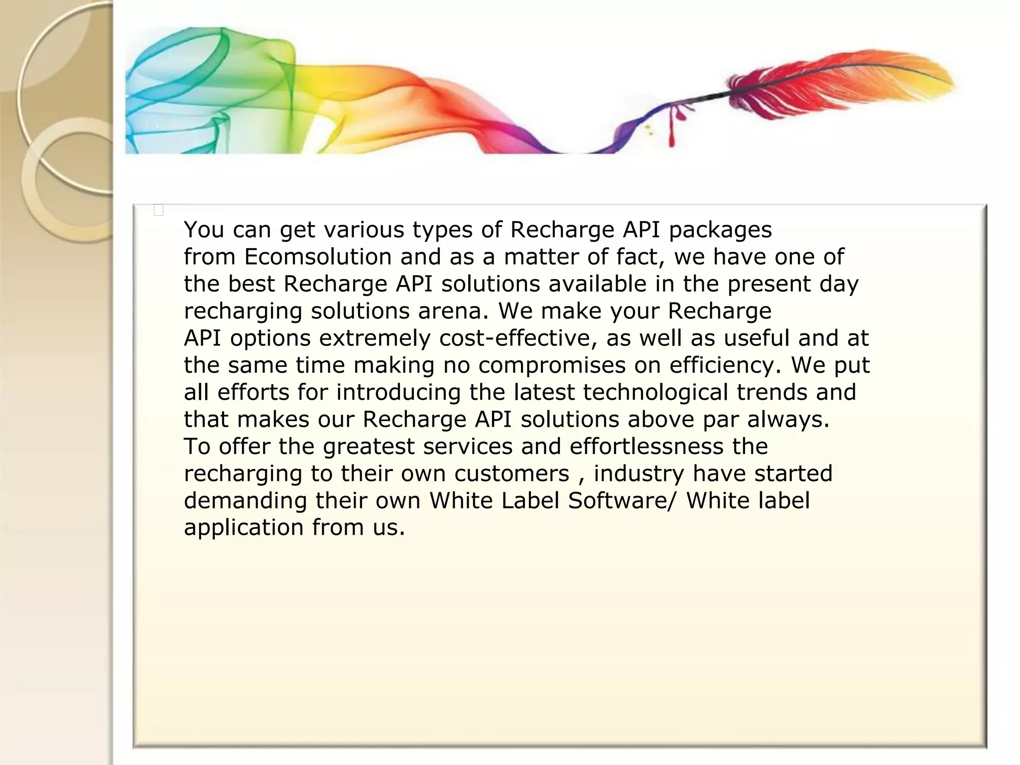 You can get various types of Recharge API packages 
from Ecomsolution and as a matter of fact, we have one of 
the best Recharge API solutions available in the present day 
recharging solutions arena. We make your Recharge 
API options extremely cost-effective, as well as useful and at 
the same time making no compromises on efficiency. We put 
all efforts for introducing the latest technological trends and 
that makes our Recharge API solutions above par always. 
To offer the greatest services and effortlessness the 
recharging to their own customers , industry have started 
demanding their own White Label Software/ White label 
application from us.  