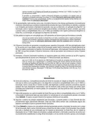 DIREITO À LIBERDADE DE EXPRESSÃO - PARECER CONSULTIVO 5/85 - O REGISTRO PROFISSIONAL OBRIGATÓRIO DE JORNALISTAS 
internas incluídas na Lei Orgânica do Conselho de Jornalistas já referidas (Lei nº 4420) e os artigos 13 e 
29 internacionais citados. 
É permitido ou compreendido o registro profi ssional obrigatório do jornalista e do repórter entre as 
restrições ou limitações autorizadas nos artigos 13 e 29 da CONVENÇÃO AMERICANA SOBRE DIREITOS 
HUMANOS? Existe ou não compatibilidade, confl ito ou incongruência entre aquelas normas internas e os 
artigos citados da CONVENÇÃO AMERICANA? 
12. As apresentações, tanto escritas como orais, do próprio Governo e dos demais participantes no procedimento 
mostraram claramente que o problema fundamental da consulta não é que a Corte defi na, em abstrato, a extensão 
e as limitações permissíveis à liberdade de expressão, mas que as determine, em aplicação do artigo 64.1 da 
Convenção, sobre o registro profi ssional obrigatório de jornalistas, considerado em geral e, também, que emita 
o parecer sobre a compatibilidade entre a Lei nº 4420, que estabelece este registro profi ssional obrigatório na 
Costa Rica, e a Convenção, em aplicação do artigo 64.2 da mesma. 
13. Este pedido se originou em uma petição que a SIP apresentou ao Governo para que formulasse a consulta, 
uma vez que existem sérias dúvidas na Costa Rica e em todo o continente sobre o registro profi ssional 
obrigatório de jornalistas e repórteres e opiniões contrapostas têm sido emitidas em relação à legalidade– 
conforme as normas da CONVENÇÃO AMERICANA SOBRE DIREITOS HUMANOS–dessa instituição de 
licença prévia. 
14. O Governo concordou em apresentar a consulta porque, segundo a Convenção, a SIP não está legitimada a fazê-lo. 
De acordo com o que dispõe o artigo 64 da Convenção, podem fazê-lo unicamente os Estados Membros da 
OEA e os órgãos enumerados no Capítulo X da Carta da Organização, reformada pelo Protocolo de Buenos Aires 
de 1967, no que lhes compete. O Governo mencionou o fato de que existem leis similares em outros 10 países 
americanos. 
15. Entretanto, o Governo claramente manifestou no respectivo pedido seu critério contrário ao da SIP e registrou 
que está plenamente de acordo com a Resolução nº 17/84 da Comissão, que declarou: 
que a Lei nº 4420, de 18 de setembro de 1969 Orgânica do Conselho de Jornalistas da Costa Rica, bem 
como as normas que a regulamentam e a sentença proferida pela Terceira Câmara da Corte Suprema 
de Justiça da República da Costa Rica, de 3 de junho de 1983, por meio da qual condenou o senhor 
STEPHEN SCHMIDT a TRÊS MESES DE PRISÃO pelo exercício ilegal da profi ssão de jornalista, bem como 
os demais fatos estabelecidos na petição, não constituem violação do artigo 13 da Convenção Americana 
sobre Direitos Humanos. (Resolução nº 17/84 Caso nº 9178 (Costa Rica) OEA/Ser. L/V/II. 63, doc. 15, 2 
de outubro de 1984). 
II 
Admissibilidade 
16. Como já se observou, a competência consultiva da Corte foi invocada em relação ao artigo 64.1 da Convenção, 
visto que se refere a uma questão geral, e do artigo 64.2, no tocante à compatibilidade entre a Lei nº 4420 e a 
Convenção. Como a Costa Rica é membro da OEA, está legitimada a solicitar pareceres consultivos segundo 
qualquer das duas disposições mencionadas e não há nenhuma razão jurídica que impeça que ambas sejam 
invocadas para fundamentar um mesmo pedido. Em consequência, sob esse ponto de vista, a petição da Costa 
Rica é admissível. 
17. Cabe então perguntar se a parte do pedido da Costa Rica que se refere à compatibilidade entre a Lei nº 4420 e 
a Convenção é inadmissível dado que essa matéria foi considerada em um procedimento perante a Comissão 
(Caso Schmidt, 15 supra), ao qual o Governo fez expressa referência em seu pedido. 
18. Segundo o sistema de proteção estabelecido pela Convenção, o presente pedido e o Caso Schmidt são dois 
procedimentos legais inteiramente diferentes, ainda que neste último tenham sido considerados alguns dos 
aspectos submetidos à Corte no presente Parecer Consultivo. 
19. O Caso Schmidt se originou em uma petição individual apresentada perante a Comissão, de acordo com o artigo 
44 da Convenção. Nela o senhor Schmidt acusou a Costa Rica de violar o artigo 13 da Convenção. Essa infração 
teria sido o resultado de uma condenação que foi imposta ao denunciante, na Costa Rica, por ter violado as 
disposições da Lei nº 4420. Depois de considerar a petição admissível, a Comissão a examinou de acordo com 
os procedimentos estabelecidos no artigo 48 da Convenção e, em seu devido momento, aprovou uma resolução 
9 
 
