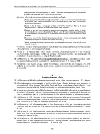 DIREITO À LIBERDADE DE EXPRESSÃO - CASO IVCHER BRONSTEIN VS. PERU 
genérica do Estado peruano de respeitar os direitos e liberdades de todos os indivíduos dentro de sua 
jurisdição, emergente do artigo 1.1 da Convenção Americana. 
Além disso, a Comissão formulou as seguintes recomendações ao Estado: 
A. Restabelecer de imediato o “[t]ítulo de [n]acionalidade” peruana ao senhor Baruch Ivcher Bronstein 
e reconhecer plena e incondicionalmente sua nacionalidade peruana, com todos seus direitos e 
atributos correspondentes. 
B. Cessar os atos de acosso e perseguição contra o senhor Ivcher Bronstein, e abster-se de realizar 
novos atos contra a liberdade de expressão do senhor Ivcher Bronstein. 
C. Realizar os atos que sejam necessários para que se reestabeleça a situação jurídica no gozo e 
exercício do direito de propriedade do senhor Baruch Ivcher Bronstein sobre ações da Companhia 
e, em consequência, recupere todos os seus atributos como acionista e como administrador desta 
empresa. 
D. Indenizar o senhor Ivcher Bronstein pelos danos materiais e morais que as atuações dos órgãos 
administrativos e judiciais do Estado peruano lhe causaram[, e] 
E. Adotar as medidas legislativas e administrativas necessárias a fi m de procurar evitar fatos da mesma 
natureza no futuro. 
Por último, a Comissão concedeu ao Estado um prazo de dois meses para que adotasse as medidas destinadas 
a dar cumprimento às recomendações formuladas. 
15. Por nota de 17 de março de 1999, o Estado solicitou à Comissão uma extensão de prazo de 14 dias para buscar 
o cumprimento das recomendações emitidas pela Comissão e afi rmou que renunciava a que se computasse este 
período dentro do prazo estabelecido no artigo 51.1 da Convenção. 
16. Em 18 de março de 1999, a Comissão aceitou o pedido do Estado e dispôs que a extensão incrementaria o prazo 
para a apresentação da demanda perante a Corte, o qual se estenderia até 31 de março de 1999. 
17. Transcorrido o prazo disposto para que o Estado demonstrasse o cumprimento das recomendações, e não tendo 
produzido tal cumprimento, a Comissão decidiu enviar o caso à Corte Interamericana, nos termos do artigo 51 
da Convenção. 
IV 
Procedimento perante a Corte 
18. Em 31 de março de 1999, a Comissão apresentou a demanda perante a Corte Interamericana (pars. 1, 2, 3 e 4 supra). 
19. A Comissão designou como delegados os senhores Hélio Bicudo e Claudio Grossman; como assessores os 
senhores Jorge E. Taiana, Hernando Valencia Villa, Christina M. Cerna, Ignacio Alvarez e Santiago Cantón; e como 
assistentes os senhores Alberto A. Borea Odría, Elliot Abrams, Viviana Krsticevic e María Claudia Pulido. 
20. De acordo com o disposto no artigo 34 do Regulamento, em 20 de abril de 1999, o Presidente da Corte (doravante 
denominado “o Presidente”) solicitou à Comissão que sanasse certos defeitos na apresentação da demanda, para 
o que foi concedido um prazo de 20 dias. Em 5 de maio de 1999, a Comissão sanou os defeitos mencionados. 
21. Em 10 de maio de 1999, a Secretaria da Corte (doravante denominada “a Secretaria”) remeteu ao Peru a demanda 
e lhe informou sobre os prazos para contestá-la, opor exceções preliminares e designar representantes. Além 
disso, comunicou-se ao Estado que tinha direito a designar um Juiz ad hoc. 
22. Em 17 de maio de 1999, o Embaixador do Peru na Costa Rica comunicou à Corte que a demanda correspondente 
a este caso havia sido recebida em 12 de maio do mesmo ano no Gabinete do Ministro de Relações Exteriores 
do Peru. 
23. Em 8 de junho de 1999, o Estado designou o senhor Mario Federico Cavagnaro Basile como Agente e o senhor 
Sergio Tapia Tapia como Agente Assistente, e confi rmou o domicílio onde seriam recebidas ofi cialmente as 
comunicações relativas ao caso. 
24. Em 11 de junho de 1999, o Estado apresentou um escrito no qual expressou as discrepâncias que, a seu juízo, 
existiam quanto ao prazo para designar um Juiz ad hoc, e solicitou, ademais, a ampliação desse prazo por um 
tempo razoável. Esta extensão foi concedida até 11 de julho de 1999. 
99 
 