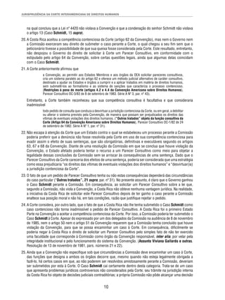 JURISPRUDÊNCIA DA CORTE INTERAMERICANA DE DIREITOS HUMANOS 
na qual concluiu que a Lei nº 4420 não violava a Convenção e que a condenação do senhor Schmidt não violava 
o artigo 13 (Caso Schmidt, 15 supra). 
20. A Costa Rica aceitou a competência contenciosa da Corte (artigo 62 da Convenção), mas nem o Governo nem 
a Comissão exerceram seu direito de submeter o caso perante a Corte, o qual chegou a seu fi m sem que o 
peticionário tivesse a possibilidade de que sua queixa fosse considerada pela Corte. Este resultado, entretanto, 
não despojou o Governo do direito de solicitar à Corte um Parecer Consultivo, em conformidade com o 
estipulado pelo artigo 64 da Convenção, sobre certas questões legais, ainda que algumas delas coincidam 
com o Caso Schmidt. 
10 
21. A Corte anteriormente afi rmou que 
a Convenção, ao permitir aos Estados Membros e aos órgãos da OEA solicitar pareceres consultivos, 
cria um sistema paralelo ao do artigo 62 e oferece um método judicial alternativo de caráter consultivo, 
destinado a ajudar os Estados e órgãos a cumprir e a aplicar tratados em matéria de direitos humanos, 
sem submetê-los ao formalismo e ao sistema de sanções que caracteriza o processo contencioso. 
(Restrições à pena de morte (artigos 4.2 e 4.4 da Convenção Americana sobre Direitos Humanos), 
Parecer Consultivo OC-3/83 de 8 de setembro de 1983. Série A Nº 3, par. nº 43). 
Entretanto, a Corte também reconheceu que sua competência consultiva é facultativa e que consideraria 
inadmissível 
todo pedido de consulta que conduza a desvirtuar a jurisdição contenciosa da Corte, ou em geral, a debilitar 
ou alterar o sistema previsto pela Convenção, de maneira que possam ser prejudicados os direitos das 
vítimas de eventuais violações dos direitos humanos. (“Outros tratados” objeto da função consultiva da 
Corte (Artigo 64 da Convenção Americana sobre Direitos Humanos), Parecer Consultivo OC-1/82 de 24 
de setembro de 1982. Série A Nº 1, par. nº 31). 
22. Não escapa à atenção da Corte que um Estado contra o qual se estabeleceu um processo perante a Comissão 
poderia preferir que a denúncia não fosse resolvida pela Corte em uso de sua competência contenciosa para 
evadir assim o efeito de suas sentenças, que são obrigatórias, defi nitivas e executáveis segundo os artigos 
63, 67 e 68 da Convenção. Diante de uma resolução da Comissão em que se conclua que houve violação da 
Convenção, o Estado afetado poderia tentar o recurso a um Parecer Consultivo como meio para objetar a 
legalidade dessas conclusões da Comissão sem se arriscar às consequências de uma sentença. Dado que o 
Parecer Consultivo da Corte careceria dos efeitos de uma sentença, poderia ser considerada que uma estratégia 
como essa prejudicaria “os direitos das vítimas de eventuais violações dos direitos humanos” e “desvirtuar(ia) 
a jurisdição contenciosa da Corte”. 
23. O fato de que um pedido de Parecer Consultivo tenha ou não estas consequências dependerá das circunstâncias 
do caso particular (“Outros tratados”, 21 supra, par. nº 31). No presente assunto, é claro que o Governo ganhou 
o Caso Schmidt perante a Comissão. Em consequência, ao solicitar um Parecer Consultivo sobre a lei que, 
segundo a Comissão, não viola a Convenção, a Costa Rica não obteve nenhuma vantagem jurídica. Na realidade, 
a iniciativa da Costa Rica de solicitar este Parecer Consultivo depois de ter ganho o caso perante a Comissão 
enaltece sua posição moral e não há, em tais condições, razão que justifi que rejeitar o pedido. 
24. A Corte considera, por outro lado, que o fato de que a Costa Rica não lhe tenha submetido o Caso Schmidt como 
caso contencioso não torna inadmissível o pedido de Parecer Consultivo. A Costa Rica foi o primeiro Estado 
Parte na Convenção a aceitar a competência contenciosa da Corte. Por isso, a Comissão poderia ter submetido o 
Caso Schmidt à Corte. Apesar do expressado por um dos delegados da Comissão na audiência de 8 de novembro 
de 1985, nem o artigo 50 nem o artigo 51 da Convenção requerem que a Comissão tenha concluído que houve 
violação da Convenção, para que se possa encaminhar um caso à Corte. Em consequência, difi cilmente se 
poderia negar à Costa Rica o direito de solicitar um Parecer Consultivo pelo simples fato de não ter exercido 
uma faculdade que corresponde à Comissão como órgão da Convenção responsável, inter alia, por velar pela 
integridade institucional e pelo funcionamento do sistema da Convenção. (Assunto Viviana Gallardo e outras. 
Resolução de 13 de novembro de 1981, pars. números 21 e 22). 
25. Ainda que a Convenção não especifi que sob que circunstâncias a Comissão deve encaminhar um caso à Corte, 
das funções que designa a ambos os órgãos decorre que, mesmo quando não esteja legalmente obrigada a 
fazê-lo, há certos casos em que, ao não poderem ser resolvidos amistosamente perante a Comissão, deveriam 
ser submetidos por esta à Corte. O Caso Schmidt cai certamente dentro desta categoria. Trata-se de um caso 
que apresenta problemas jurídicos controversos não considerados pela Corte; seu trâmite na jurisdição interna 
da Costa Rica foi objeto de decisões judiciais contraditórias; a própria Comissão não pôde alcançar uma decisão 
 
