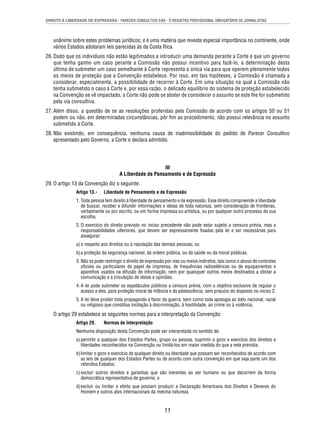 DIREITO À LIBERDADE DE EXPRESSÃO - PARECER CONSULTIVO 5/85 - O REGISTRO PROFISSIONAL OBRIGATÓRIO DE JORNALISTAS 
unânime sobre estes problemas jurídicos; e é uma matéria que reveste especial importância no continente, onde 
vários Estados adotaram leis parecidas às da Costa Rica. 
26. Dado que os indivíduos não estão legitimados a introduzir uma demanda perante a Corte e que um governo 
que tenha ganho um caso perante a Comissão não possui incentivo para fazê-lo, a determinação desta 
última de submeter um caso semelhante à Corte representa a única via para que operem plenamente todos 
os meios de proteção que a Convenção estabelece. Por isso, em tais hipóteses, a Comissão é chamada a 
considerar, especialmente, a possibilidade de recorrer à Corte. Em uma situação na qual a Comissão não 
tenha submetido o caso à Corte e, por essa razão, o delicado equilíbrio do sistema de proteção estabelecido 
na Convenção se vê impactado, a Corte não pode se abster de considerar o assunto se este lhe for submetido 
pela via consultiva. 
27. Além disso, a questão de se as resoluções proferidas pela Comissão de acordo com os artigos 50 ou 51 
podem ou não, em determinadas circunstâncias, pôr fi m ao procedimento, não possui relevância no assunto 
submetido à Corte. 
28. Não existindo, em consequência, nenhuma causa de inadmissibilidade do pedido de Parecer Consultivo 
apresentado pelo Governo, a Corte o declara admitido. 
III 
A Liberdade de Pensamento e de Expressão 
11 
29. O artigo 13 da Convenção diz o seguinte: 
Artigo 13.- Liberdade de Pensamento e de Expressão 
1. Toda pessoa tem direito à liberdade de pensamento e de expressão. Esse direito compreende a liberdade 
de buscar, receber e difundir informações e ideias de toda natureza, sem consideração de fronteiras, 
verbalmente ou por escrito, ou em forma impressa ou artística, ou por qualquer outro processo de sua 
escolha. 
2. O exercício do direito previsto no inciso precedente não pode estar sujeito a censura prévia, mas a 
responsabilidades ulteriores, que devem ser expressamente fi xadas pela lei e ser necessárias para 
assegurar: 
a) o respeito aos direitos ou à reputação das demais pessoas; ou 
b) a proteção da segurança nacional, da ordem pública, ou da saúde ou da moral públicas. 
3. Não se pode restringir o direito de expressão por vias ou meios indiretos, tais como o abuso de controles 
ofi ciais ou particulares de papel de imprensa, de frequências radioelétricas ou de equipamentos e 
aparelhos usados na difusão de informação, nem por quaisquer outros meios destinados a obstar a 
comunicação e a circulação de ideias e opiniões. 
4. A lei pode submeter os espetáculos públicos a censura prévia, com o objetivo exclusivo de regular o 
acesso a eles, para proteção moral da infância e da adolescência, sem prejuízo do disposto no inciso 2. 
5. A lei deve proibir toda propaganda a favor da guerra, bem como toda apologia ao ódio nacional, racial 
ou religioso que constitua incitação à discriminação, à hostilidade, ao crime ou à violência. 
O artigo 29 estabelece as seguintes normas para a interpretação da Convenção: 
Artigo 29. Normas de Interpretação 
Nenhuma disposição desta Convenção pode ser interpretada no sentido de: 
a) permitir a qualquer dos Estados Partes, grupo ou pessoa, suprimir o gozo e exercício dos direitos e 
liberdades reconhecidos na Convenção ou limitá-los em maior medida do que a nela prevista; 
b) limitar o gozo e exercício de qualquer direito ou liberdade que possam ser reconhecidos de acordo com 
as leis de qualquer dos Estados Partes ou de acordo com outra convenção em que seja parte um dos 
referidos Estados; 
c) excluir outros direitos e garantias que são inerentes ao ser humano ou que decorrem da forma 
democrática representativa de governo; e 
d) excluir ou limitar o efeito que possam produzir a Declaração Americana dos Direitos e Deveres do 
Homem e outros atos internacionais da mesma natureza. 
 