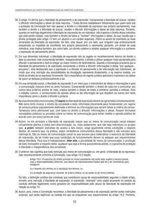 JURISPRUDÊNCIA DA CORTE INTERAMERICANA DE DIREITOS HUMANOS 
30. O artigo 13 afi rma que a liberdade de pensamento e de expressão “compreende a liberdade de buscar, receber 
e difundir informações e ideias de toda natureza...” Estes termos estabelecem literalmente que quem está sob 
a proteção da Convenção tem não apenas o direito e a liberdade de expressar seu próprio pensamento, mas 
também o direito e a liberdade de buscar, receber e difundir informações e ideias de toda natureza. Portanto, 
quando se restringe ilegalmente a liberdade de expressão de um indivíduo, não é apenas o direito desse indivíduo 
que está sendo violado, mas também o direito de todos a “receber” informações e ideias, do que resulta que o 
direito protegido pelo artigo 13 tem um alcance e um caráter especiais. Põem-se assim de manifesto as duas 
dimensões da liberdade de expressão. De fato, esta requer, por um lado, que ninguém seja arbitrariamente 
prejudicado ou impedido de manifestar seu próprio pensamento e representa, portanto, um direito de cada 
indivíduo; mas implica também, por outro lado, um direito coletivo a receber qualquer informação e a conhecer 
a expressão do pensamento alheio. 
31. Em sua dimensão individual, a liberdade de expressão não se esgota no reconhecimento teórico do direito a 
falar ou escrever, mas compreende também, inseparavelmente, o direito a utilizar qualquer meio apropriado para 
difundir o pensamento e fazê-lo chegar ao maior número de destinatários. Quando a Convenção proclama que a 
liberdade de pensamento e de expressão compreende o direito a difundir informações e ideias “por qualquer... 
processo”, está destacando que a expressão e a difusão do pensamento e da informação são indivisíveis, de 
modo que uma restrição das possibilidades de divulgação representa diretamente, e na mesma medida, um 
limite ao direito de se expressar livremente. Daí a importância do regime jurídico aplicável à imprensa e ao status 
de quem se dedique profi ssionalmente a ela. 
32. Em sua dimensão social, a liberdade de expressão é um meio para o intercâmbio de ideias e informações e para 
a comunicação massiva entre os seres humanos. Compreende também o direito de cada um a comunicar aos 
outros seus próprios pontos de vista, implica também o direito de todos a conhecer opiniões e notícias. Para 
o cidadão comum, o conhecimento da opinião alheia ou da informação de que dispõem os outros tem tanta 
importância como o direito a difundir a própria. 
33. As duas dimensões mencionadas (30 supra) da liberdade de expressão devem ser garantidas simultaneamente. 
Não seria lícito invocar o direito da sociedade a estar informada claramente para fundamentar um regime 
de censura prévia supostamente destinado a eliminar as informações que seriam falsas a critério do censor. 
Tampouco seria admissível que, com base no direito a difundir informações e ideias, fossem formados 
monopólios públicos ou privados sobre os meios de comunicação para tentar moldar a opinião pública de 
acordo com um único ponto de vista. 
34. Assim, se em princípio a liberdade de expressão requer que os meios de comunicação social estejam 
virtualmente abertos a todos sem discriminação, ou, mais exatamente, que não haja indivíduos ou grupos 
que, a priori, estejam excluídos do acesso a tais meios, exige igualmente certas condições a respeito 
destes, de maneira que, na prática, sejam verdadeiros instrumentos dessa liberdade e não veículos para 
restringi-la. São os meios de comunicação social os que servem para materializar o exercício da liberdade 
de expressão, de tal modo que suas condições de funcionamento devem se adequar aos requerimentos 
dessa liberdade. Para isso é indispensável, inter alia, a pluralidade de meios de comunicação, a proibição 
de todo monopólio a respeito deles, qualquer que seja a forma que pretenda adotar, e a garantia de proteção 
à liberdade e independência dos jornalistas. 
35. O anterior não signifi ca que toda restrição aos meios de comunicação ou, em geral, à liberdade de se expressar, 
seja necessariamente contrária à Convenção, cujo artigo 13.2 dispõe: 
Artigo 13.2.–O exercício do direito previsto no inciso precedente não pode estar sujeito a censura prévia, 
mas a responsabilidades ulteriores, que devem ser expressamente fi xadas pela lei e ser necessárias para 
assegurar: 
a) o respeito aos direitos ou à reputação dos demais; ou 
b) a proteção da segurança nacional, da ordem pública, ou da saúde ou da moral públicas. 
De fato, a defi nição jurídica das condutas que constituem causa de responsabilidade segundo o citado artigo, 
envolve uma restrição à liberdade de expressão. A expressão “restrição” será usada doravante no sentido da 
conduta defi nida legalmente como geradora de responsabilidade pelo abuso da liberdade de expressão em 
relação ao artigo 13. 
36. Assim, pois, como a Convenção reconhece, a liberdade de pensamento e de expressão admite certas restrições 
próprias, que serão legítimas na medida em que se enquadram aos requerimentos do artigo 13.2. Portanto, 
12 
 