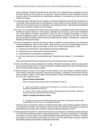 DIREITO À LIBERDADE DE EXPRESSÃO - PARECER CONSULTIVO 5/85 - O REGISTRO PROFISSIONAL OBRIGATÓRIO DE JORNALISTAS 
como a expressão e a difusão do pensamento são indivisíveis, deve ser destacado que as restrições aos meios 
de difusão também são. De tal modo que, em cada caso, é preciso considerar se foram respeitados ou não os 
termos do artigo 13.2 para determinar sua legitimidade e estabelecer, em consequência, se houve ou não uma 
violação à Convenção. 
37. A disposição citada indica dentro de que condições as restrições à liberdade de expressão são compatíveis com 
a Convenção. Essas restrições devem ser estabelecidas em conformidade com certos requisitos de forma que se 
referem aos meios através dos quais se manifestam e com condições de mérito, representadas pela legitimidade 
dos fi ns que se pretendem alcançar com tais restrições. 
38. O artigo 13.2 da Convenção defi ne através de que meios podem ser estabelecidas legitimamente restrições à 
liberdade de expressão. Estipula, em primeiro lugar, a proibição da censura prévia, a qual é sempre incompatível 
com a plena vigência dos direitos enumerados no artigo 13, salvo as exceções contempladas no inciso 4 
referentes a espetáculos públicos, inclusive se se trata, supostamente, de prevenir por esse meio um eventual 
abuso da liberdade de expressão. Nesta matéria toda medida preventiva signifi ca, inevitavelmente, o prejuízo da 
liberdade garantida pela Convenção. 
39. O abuso da liberdade de expressão não pode ser objeto de medidas de controle preventivo, mas fundamento 
de responsabilidade para quem o tenha cometido. Ainda neste caso, para que tal responsabilidade possa ser 
estabelecida validamente, segundo a Convenção, é preciso que se reúnam vários requisitos, a saber: 
a) A existência de fundamentos de responsabilidade previamente estabelecidos, 
b) A defi nição expressa e taxativa desses fundamentos pela lei, 
c) A legitimidade dos fi ns perseguidos ao estabelecê-los, e 
d) Que esses fundamentos de responsabilidade sejam “necessários para assegurar “ os mencionados 
13 
fi ns. 
Todos estes requisitos devem ser cumpridos para que se dê cumprimento total ao artigo 13.2. 
40. Esta norma defi ne que a lei deve estabelecer as restrições à liberdade de informação e apenas para alcançar fi ns 
que a própria Convenção indica. Por se tratar de restrições no sentido estabelecido (35 supra) a defi nição jurídica 
deve ser necessariamente expressa e taxativa. 
41. Antes de estudar os incisos a) e b) do artigo 13.2 da Convenção, à luz do que interessa na presente consulta, a 
Corte analisará o signifi cado da expressão “necessárias para assegurar”, empregada no mesmo artigo. Para isso 
se deve considerar o objeto e o fi m do tratado, tendo presentes os critérios de interpretação previstos nos artigos 
29 c) e d) e 32.2, segundo os quais 
Artigo 29. Normas de Interpretação 
Nenhuma disposição desta Convenção pode ser interpretada no sentido de: 
... 
b) excluir outros direitos e garantias que são inerentes ao ser humano ou que decorrem da forma 
democrática representativa de governo; e 
d) excluir ou limitar o efeito que possam produzir a Declaração Americana dos Direitos e Deveres do 
Homem e outros atos internacionais da mesma natureza. 
Artigo 32. Correlação entre Deveres e Direitos 
... 
2. Os direitos de cada pessoa são limitados pelos direitos dos demais, pela segurança de todos e pelas 
justas exigências do bem comum, numa sociedade democrática. 
Igualmente, deve-se ter presente o indicado no Preâmbulo da Convenção, onde os Estados signatários reafi rmam 
“seu propósito de consolidar, neste Continente, dentro do quadro das instituições democráticas, um regime de 
liberdade pessoal e de justiça social, fundado no respeito dos direitos essenciais do homem”. 
42. Essas disposições representam o contexto dentro do qual se deve interpretar as restrições permitidas pelo artigo 
13.2. Observa-se da reiterada menção às “instituições democráticas”, “democracia representativa” e “sociedades 
democráticas” que o juízo sobre se uma restrição à liberdade de expressão imposta por um Estado é “necessária 
para assegurar” um dos objetivos mencionados nos incisos a) ou b) do mesmo artigo, tem que se vincular às 
necessidades legítimas das sociedades e instituições democráticas. 
 