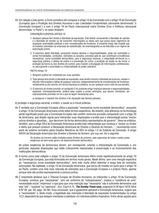 JURISPRUDÊNCIA DA CORTE INTERAMERICANA DE DIREITOS HUMANOS 
43. Em relação a este ponto, a Corte considera útil comparar o artigo 13 da Convenção com o artigo 10 da Convenção 
(Europeia) para a Proteção dos Direitos Humanos e das Liberdades Fundamentais (doravante denominada “a 
Convenção Europeia”) e com o artigo 19 do Pacto Internacional sobre Direitos Civis e Políticos (doravante 
denominado “o Pacto”), os quais dispõem: 
CONVENÇÃO EUROPEIA–ARTIGO 10 
1. Qualquer pessoa tem direito à liberdade de expressão. Este direito compreende a liberdade de opinião 
e a liberdade de receber ou de transmitir informações ou ideias sem que possa haver ingerência de 
quaisquer autoridades públicas e sem considerações de fronteiras. O presente artigo não impede que 
os Estados submetam as empresas de radiodifusão, de cinematografi a ou de televisão a um regime de 
autorização prévia. 
2. O exercício desta liberdade, porquanto implica deveres e responsabilidades, pode ser submetido a 
certas formalidades, condições, restrições ou sanções, previstas pela lei, que constituam providências 
necessárias, numa sociedade democrática, para a segurança nacional, a integridade territorial ou a 
segurança pública, a defesa da ordem e a prevenção do crime, a proteção da saúde ou da moral, a 
proteção da honra ou dos direitos de outrem, para impedir a divulgação de informações confi denciais, 
ou para garantir a autoridade e a imparcialidade do poder judiciário. 
PACTO–Artigo 19 
1. Ninguém poderá ser molestado por suas opiniões. 
2. Toda pessoa terá direito à liberdade de expressão; esse direito incluirá a liberdade de procurar, receber e 
difundir informações e idéias de qualquer natureza, independentemente de considerações de fronteiras, 
verbalmente ou por escrito, em forma impressa ou artística, ou por qualquer outro meio de sua escolha. 
3. O exercício do direito previsto no parágrafo 2 do presente artigo implicará deveres e responsabilidades 
especiais. Conseqüentemente, poderá estar sujeito a certas restrições, que devem, entretanto, ser 
expressamente previstas em lei e que se façam necessárias para: 
a) assegurar o respeito dos direitos e da reputação das demais pessoas; 
b) proteger a segurança nacional, a ordem, a saúde ou a moral públicas. 
44. É verdade que a Convenção Europeia utiliza a expressão “necessárias numa sociedade democrática”, enquanto 
o artigo 13 da Convenção Americana omite estes termos específi cos. No entanto, esta diferença na terminologia 
perde signifi cado posto que a Convenção Europeia não contém nenhuma provisão comparável com o artigo 29 
da Americana, que dispõe regras para interpretar suas disposições e proíbe que a interpretação possa “excluir 
outros direitos e garantias... que decorrem da forma democrática representativa de governo”. Deve-se enfatizar, 
também, que o artigo 29.d da Convenção Americana proíbe toda interpretação que conduza a “excluir ou limitar 
o efeito que possam produzir a Declaração Americana de Direitos e Deveres do Homem...”, reconhecida como 
parte do sistema normativo pelos Estados Membros da OEA no artigo 1.2 do Estatuto da Comissão. O artigo 
XXVIII da Declaração Americana dos Direitos e Deveres do Homem, por sua vez, diz o seguinte: 
Os direitos do homem estão limitados pelos direitos do próximo, pela segurança de todos e pelas justas 
exigências do bem-estar geral e do desenvolvimento democrático. 
As justas exigências da democracia devem, por conseguinte, orientar a interpretação da Convenção e, em 
particular, daquelas disposições que estão criticamente relacionadas à preservação e ao funcionamento das 
instituições democráticas. 
45. A forma como está redigido o artigo 13 da Convenção Americana difere muito signifi cativamente do artigo 10 
da Convenção Europeia, que está formulado em termos muito gerais. Neste último, sem uma menção específi ca 
ao “necessári(o) numa sociedade democrática”, teria sido muito difícil delimitar a longa lista de restrições 
autorizadas. Na realidade, o artigo 13 da Convenção Americana, que serviu de modelo em parte para o artigo 19 
do Pacto, contém uma lista mais reduzida de restrições que a Convenção Europeia e o próprio Pacto, apenas 
porque este não proíbe expressamente a censura prévia. 
46. É importante destacar que o Tribunal Europeu de Direitos Humanos, ao interpretar o artigo 10 da Convenção 
Europeia, concluiu que “necessárias”, sem ser sinônimo de “indispensáveis”, implica a “existência de uma” 
necessidade social “imperiosa” e que para que uma restrição seja “necessária” não é sufi ciente demonstrar que 
seja “útil”, “razoável” ou “oportuna”. (Eur. Court H. R., The Sunday Times case, judgment of 26 April 1979, Série 
A Nº 30, par. 59, págs. 35-36). Essa conclusão, que é igualmente aplicável à Convenção Americana, sugere que 
a “necessidade” e, deste modo, a legalidade das restrições à liberdade de expressão fundamentadas no artigo 
13.2, dependerá de que estejam orientadas a satisfazer um interesse público imperativo. Entre várias opções para 
14 
 