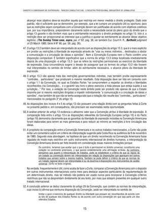 DIREITO À LIBERDADE DE EXPRESSÃO - PARECER CONSULTIVO 5/85 - O REGISTRO PROFISSIONAL OBRIGATÓRIO DE JORNALISTAS 
alcançar esse objetivo deve-se escolher aquela que restrinja em menor medida o direito protegido. Dado este 
padrão, não é sufi ciente que se demonstre, por exemplo, que a lei cumpre um propósito útil ou oportuno; para 
que as restrições sejam compatíveis com a Convenção devem ser justifi cadas de acordo com objetivos coletivos 
que, por sua importância, preponderem claramente sobre a necessidade social do pleno gozo do direito que o 
artigo 13 garante e não limitem mais que o estritamente necessário o direito protegido no artigo 13. Isto é, a 
restrição deve ser proporcional ao interesse que a justifi ca e ajustar-se estritamente ao alcance desse objetivo 
legítimo. (The Sunday Times case, supra, par. nº 62, pág. 38; ver também Eur. Court H. R., Barthold judgment 
of 25 March 1985, Série A Nº 90, par. 59, pág. 26). 
47. O artigo 13.2 também deve ser interpretado de acordo com as disposições do artigo 13.3, que é o mais explícito 
em proibir as restrições à liberdade de expressão através de “vias ou meios indiretos... destinados a obstar 
a comunicação e a circulação de ideias e opiniões”. Nem a Convenção Europeia nem o Pacto contêm uma 
disposição comparável. É também signifi cativo que a norma do artigo 13.3 esteja localizada imediatamente 
depois de uma disposição -o artigo 13.2- que se refere às restrições permissíveis ao exercício da liberdade 
de expressão. Essa circunstância sugere o desejo de assegurar que os termos do artigo 13.2 não fossem 
mal interpretados no sentido de limitar, além do estritamente necessário, o alcance pleno da liberdade de 
expressão. 
48. O artigo 13.3 não apenas trata das restrições governamentais indiretas, mas também proíbe expressamente 
“controles... particulares” que produzam o mesmo resultado. Esta disposição deve ser lida em conjunto com 
o artigo 1.1 da Convenção, no qual os Estados Partes “se comprometem a respeitar os direitos e liberdades 
reconhecidos (na Convenção)... e a garantir seu livre e pleno exercício a toda pessoa que esteja sujeita à sua 
jurisdição...” Por isso, a violação da Convenção neste âmbito pode ser produto não apenas de que o Estado 
imponha por si mesmo restrições dirigidas a impedir indiretamente “a comunicação e a circulação de ideias e 
opiniões”, mas também de que não se tenha assegurado que a violação não resulte dos “controles... particulares” 
mencionados no parágrafo 3º do artigo 13. 
49. As disposições dos incisos 4 e 5 do artigo 13 não possuem uma relação direta com as perguntas feitas à Corte 
no presente pedido e, em consequência, não precisam ser examinadas nesta oportunidade. 
50. A análise anterior do artigo 13 evidencia o altíssimo valor que a Convenção atribui à liberdade de expressão. A 
comparação feita entre o artigo 13 e as disposições relevantes da Convenção Europeia (artigo 10) e do Pacto 
(artigo 19) demonstra claramente que as garantias da liberdade de expressão incluídas na Convenção Americana 
foram elaboradas para serem as mais generosas e para reduzir ao mínimo as restrições à livre circulação das 
ideias. 
51. A propósito da comparação entre a Convenção Americana e os outros tratados mencionados, a Corte não pode 
evitar um comentário sobre um critério de interpretação sugerido pela Costa Rica na audiência de 8 de novembro 
de 1985. Segundo essa abordagem, na hipótese de que um direito reconhecido na Convenção Americana fosse 
regulado de modo mais restritivo em outro instrumento internacional de direitos humanos, a interpretação da 
Convenção Americana deveria ser feita levando em consideração essas maiores limitações porque: 
Do contrário, teríamos que aceitar que o que é lícito e permissível no âmbito universal, constituiria uma 
violação no continente americano, o que parece evidentemente uma afi rmação errônea. Ao contrário, 
pensamos que quanto à interpretação de tratados, pode se estabelecer o critério de que as regras de 
um tratado ou convenção devem ser interpretadas em relação às disposições que apareçam em outros 
tratados que versem sobre a mesma matéria. Também se pode defi nir o critério de que as normas de 
um tratado regional devem ser interpretadas à luz da doutrina e disposições dos instrumentos de caráter 
universal. (Grifo no texto original). 
Na verdade, frequentemente é útil, como acaba de fazer a Corte, comparar a Convenção Americana com o disposto 
em outros instrumentos internacionais como meio para destacar aspectos particulares da regulamentação de 
um determinado direito, mas tal método não poderia ser usado nunca para incorporar à Convenção critérios 
restritivos que não se desprendam diretamente de seu texto, por mais que estejam presentes em qualquer outro 
tratado internacional. 
52. A conclusão anterior se deduz claramente do artigo 29 da Convenção, que contém as normas de interpretação, 
cujo inciso b) afi rma que nenhuma disposição da Convenção, pode ser interpretada no sentido de: 
limitar o gozo e exercício de qualquer direito ou liberdade que possam ser reconhecidos de acordo com 
as leis de qualquer dos Estados Partes ou de acordo com outra convenção em que seja parte um dos 
referidos Estados. 
15 
 