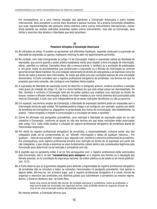 JURISPRUDÊNCIA DA CORTE INTERAMERICANA DE DIREITOS HUMANOS 
Em consequência, se a uma mesma situação são aplicáveis a Convenção Americana e outro tratado 
internacional, deve prevalecer a norma mais favorável à pessoa humana. Se a própria Convenção estabelece 
que suas regulamentações não possuem efeito restritivo sobre outros instrumentos internacionais, menos 
ainda poderão ser aceitas restrições presentes nestes outros instrumentos, mas não na Convenção, para 
limitar o exercício dos direitos e liberdades que esta reconhece. 
IV 
Possíveis Infrações à Convenção Americana 
53. As infrações ao artigo 13 podem se apresentar sob diferentes hipóteses, segundo conduzam à supressão da 
liberdade de expressão ou apenas impliquem restringi-la além do legitimamente permitido. 
54. Na verdade, nem toda transgressão ao artigo 13 da Convenção implica a supressão radical da liberdade de 
expressão, que ocorre quando o poder público estabelece meios para impedir a livre circulação de informação, 
ideias, opiniões ou notícias. Exemplos disso são a censura prévia, o confi sco ou a proibição de publicações 
e, em geral, todos os procedimentos que condicionam a expressão ou a difusão de informação ao controle 
governamental. Nesta hipótese, há uma violação radical tanto do direito de cada pessoa a se expressar como do 
direito de todos a estarem bem informados, de modo que afeta uma das condições básicas de uma sociedade 
democrática. A Corte considera que o registro profi ssional obrigatório de jornalistas, nos termos em que foi 
proposto para esta consulta, não confi gura uma hipótese desta espécie. 
55. A supressão da liberdade de expressão como foi descrita no parágrafo anterior, embora constitua o exemplo 
mais grave de violação do artigo 13, não é a única hipótese em que este artigo possa ser desrespeitado. De 
fato, também é contrário à Convenção todo ato do poder público que implique uma restrição ao direito de 
buscar, receber e difundir informações e ideias, em maior medida ou por meios distintos dos autorizados pela 
mesma Convenção; e tudo isso com independência de se essas restrições benefi ciam ou não ao governo. 
56. Em especial, nos termos amplos da Convenção, a liberdade de expressão também pode ser impactada sem a 
intervenção direta da ação estatal. Tal hipótese poderia chegar a se confi gurar, por exemplo, quando por efeito 
da existência de monopólios ou oligopólios na propriedade dos meios de comunicação, são estabelecidas, na 
prática, “meios dirigidos a impedir a comunicação e a circulação de ideias e opiniões”. 
57. Como foi afi rmado nos parágrafos precedentes, uma restrição à liberdade de expressão pode ser ou não 
violatória à Convenção, conforme se ajuste ou não aos termos em que estas restrições estão autorizadas 
pelo artigo 13.2. Cabe então analisar a situação do registro profi ssional obrigatório de jornalistas diante da 
mencionada disposição. 
58. Por efeito do registro profi ssional obrigatório de jornalistas, a responsabilidade, inclusive penal, dos não 
colegiados pode ver-se comprometida se, ao “difundir informações e ideias de qualquer natureza... Por 
qualquer... meio de sua escolha” invadem o que, segundo a lei, constitui o exercício profi ssional do jornalismo. 
Em consequência, esse registro profi ssional envolve uma restrição ao direito de se expressar por parte dos 
não colegiados, o que obriga a examinar se seus fundamentos cabem dentro dos considerados legítimos pela 
Convenção para determinar se tal restrição é compatível com ela. 
59. A questão que se apresenta então é se os fi ns perseguidos com o registro profi ssional estão autorizados 
pela Convenção, isto é, se são “necessári(os) para assegurar: a) o respeito aos direitos ou à reputação das 
demais pessoas, ou b) a proteção da segurança nacional, da ordem pública ou da saúde ou da moral públicas” 
(art. 13.2). 
60. A Corte observa que os argumentos alegados para defender a legitimidade do registro profi ssional obrigatório 
de jornalistas não se vinculam a todos os conceitos mencionados no parágrafo precedente, mas apenas a 
alguns deles. Afi rmou-se, em primeiro lugar, que o registro profi ssional obrigatório é o modo normal de 
organizar o exercício das profi ssões nos distintos países que submeteram o jornalismo ao mesmo regime. 
Assim, o Governo destacou que, na Costa Rica, 
existe uma norma de direito não escrita, de condição estrutural e constitutiva, sobre as profi ssões, e 
essa norma pode ser enunciada nos seguintes termos: toda profi ssão deverá se organizar através de 
uma lei em uma corporação pública denominada conselho. 
16 
No mesmo sentido, a Comissão afi rmou que 
 