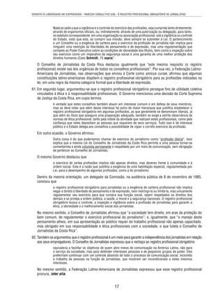 DIREITO À LIBERDADE DE EXPRESSÃO - PARECER CONSULTIVO 5/85 - O REGISTRO PROFISSIONAL OBRIGATÓRIO DE JORNALISTAS 
Nada se opõe a que a vigilância e o controle do exercício das profi ssões, seja cumprida tanto diretamente, 
através de organismos ofi ciais, ou, indiretamente, através de uma autorização ou delegação, para tanto, 
no estatuto correspondente, em uma organização ou associação profi ssional, sob a vigilância ou controle 
do Estado, visto que esta, ao cumprir sua missão, deve sempre se submeter à Lei. O pertencimento 
a um Conselho ou a exigência de carteira para o exercício da profi ssão de jornalista não implica para 
ninguém uma restrição às liberdades de pensamento e de expressão, mas uma regulamentação que 
compete ao Poder Executivo sobre as condições de idoneidade dos títulos, bem como a inspeção sobre 
seu exercício como um imperativo da segurança social e uma garantia de uma melhor proteção dos 
direitos humanos (Caso Schmidt, 15 supra)”. 
O Conselho de Jornalistas da Costa Rica destacou igualmente que “este mesmo requisito (o registro 
profi ssional) existe nas leis orgânicas de todos os conselhos profi ssionais”. Por sua vez, a Federação Latino- 
Americana de Jornalistas, nas observações que enviou à Corte como amicus curiae, afi rmou que algumas 
constituições latino-americanas dispõem o registro profi ssional obrigatório para as profi ssões indicadas na 
lei, em uma regra da mesma categoria formal que a liberdade de expressão. 
61. Em segundo lugar, argumentou-se que o registro profi ssional obrigatório persegue fi ns de utilidade coletiva 
vinculados à ética e à responsabilidade profi ssionais. O Governo mencionou uma decisão da Corte Suprema 
de Justiça da Costa Rica, em cujos termos 
é verdade que estes conselhos também atuam em interesse comum e em defesa de seus membros, 
mas se deve notar que além desse interesse há outro de maior hierarquia que justifi ca estabelecer o 
registro profi ssional obrigatório em algumas profi ssões, as que geralmente se denominam liberais, já 
que além do título que assegura uma preparação adequada, também se exige a estrita observância de 
normas de ética profi ssional, tanto pela índole da atividade que realizam estes profi ssionais, como pela 
confi ança que neles depositam as pessoas que requerem de seus serviços. Tudo isso é de interesse 
público e o Estado delega aos conselhos a possibilidade de vigiar o correto exercício da profi ssão. 
17 
Em outra ocasião, o Governo afi rmou: 
Outra coisa é do que poderíamos chamar de exercício do jornalismo como “profi ssão liberal”. Isso 
explica que a mesma Lei do Conselho de Jornalistas da Costa Rica permita a uma pessoa tornar-se 
comentarista e ainda colunista permanente e respaldado por um meio de comunicação, sem obrigação 
de pertencer ao Conselho de Jornalistas. 
O mesmo Governo destacou que 
o exercício de certas profi ssões implica não apenas direitos, mas deveres frente à comunidade e à 
ordem social. Esta é a razão que justifi ca a exigência de uma habilitação especial, regulamentada por 
Lei, para o desempenho de algumas profi ssões, como a do jornalismo. 
Dentro da mesma orientação, um delegado da Comissão, na audiência pública de 8 de novembro de 1985, 
concluiu que 
o registro profi ssional obrigatório para jornalistas ou a exigência de carteira profi ssional não implica 
negar o direito à liberdade de pensamento e de expressão, nem restringi-la ou limitá-la, mas unicamente 
regulamentar seu exercício para que cumpra sua função social, sejam respeitados os direitos dos 
demais e se proteja a ordem pública, a saúde, a moral e a segurança nacionais. O registro profi ssional 
obrigatório busca o controle, a inspeção e vigilância sobre a profi ssão de jornalistas para garantir a 
ética, a idoneidade e o melhoramento social dos jornalistas. 
No mesmo sentido, o Conselho de Jornalistas afi rmou que “a sociedade tem direito, em aras da proteção do 
bem comum, de regulamentar o exercício profi ssional do jornalismo”; e, igualmente, que “o manejo deste 
pensamento alheio, em sua apresentação ao público requer do trabalho profi ssional não apenas capacitado, 
mas obrigado em sua responsabilidade e ética profi ssionais com a sociedade, o que tutela o Conselho de 
Jornalistas da Costa Rica”. 
62. Também se argumentou que o registro profi ssional é um meio para garantir a independência dos jornalistas em relação 
aos seus empregadores. O Conselho de Jornalistas expressou que o rechaço ao registro profi ssional obrigatório 
equivaleria a facilitar os objetivos de quem abre meios de comunicação na América Latina, não para 
o serviço da sociedade, mas para defender interesses pessoais e de pequenos grupos de poder. Eles 
prefeririam continuar com um controle absoluto de todo o processo de comunicação social, incluindo 
o trabalho de pessoas na função de jornalistas, que mostrem ser incondicionais a estes mesmos 
interesses. 
No mesmo sentido, a Federação Latino-Americana de Jornalistas expressou que esse registro profi ssional 
procura, inter alia, 
 