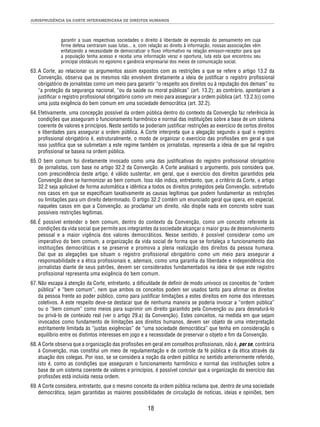 JURISPRUDÊNCIA DA CORTE INTERAMERICANA DE DIREITOS HUMANOS 
garantir a suas respectivas sociedades o direito à liberdade de expressão do pensamento em cuja 
fi rme defesa centraram suas lutas... e, com relação ao direito à informação, nossas associações vêm 
enfatizando a necessidade de democratizar o fl uxo informativo na relação emissor-receptor para que 
a população tenha acesso e receba uma informação veraz e oportuna, luta esta que encontrou seu 
principal obstáculo no egoísmo e ganância empresarial dos meios de comunicação social. 
63. A Corte, ao relacionar os argumentos assim expostos com as restrições a que se refere o artigo 13.2 da 
Convenção, observa que os mesmos não envolvem diretamente a ideia de justifi car o registro profi ssional 
obrigatório de jornalistas como um meio para garantir “o respeito aos direitos ou à reputação dos demais” ou 
“a proteção da segurança nacional, “ou da saúde ou moral públicas” (art. 13.2); ao contrário, apontariam a 
justifi car o registro profi ssional obrigatório como um meio para assegurar a ordem pública (art. 13.2.b)) como 
uma justa exigência do bem comum em uma sociedade democrática (art. 32.2). 
64. Efetivamente, uma concepção possível da ordem pública dentro do contexto da Convenção faz referência às 
condições que asseguram o funcionamento harmônico e normal das instituições sobre a base de um sistema 
coerente de valores e princípios. Neste sentido se poderiam justifi car restrições ao exercício de certos direitos 
e liberdades para assegurar a ordem pública. A Corte interpreta que a alegação segundo a qual o registro 
profi ssional obrigatório é, estruturalmente, o modo de organizar o exercício das profi ssões em geral e que 
isso justifi ca que se submetam a este regime também os jornalistas, representa a ideia de que tal registro 
profi ssional se baseia na ordem pública. 
65. O bem comum foi diretamente invocado como uma das justifi cativas do registro profi ssional obrigatório 
de jornalistas, com base no artigo 32.2 da Convenção. A Corte analisará o argumento, pois considera que, 
com prescindência deste artigo, é válido sustentar, em geral, que o exercício dos direitos garantidos pela 
Convenção deve se harmonizar ao bem comum. Isso não indica, entretanto, que, a critério da Corte, o artigo 
32.2 seja aplicável de forma automática e idêntica a todos os direitos protegidos pela Convenção, sobretudo 
nos casos em que se especifi cam taxativamente as causas legítimas que podem fundamentar as restrições 
ou limitações para um direito determinado. O artigo 32.2 contém um enunciado geral que opera, em especial, 
naqueles casos em que a Convenção, ao proclamar um direito, não dispõe nada em concreto sobre suas 
possíveis restrições legítimas. 
66. É possível entender o bem comum, dentro do contexto da Convenção, como um conceito referente às 
condições da vida social que permite aos integrantes da sociedade alcançar o maior grau de desenvolvimento 
pessoal e a maior vigência dos valores democráticos. Nesse sentido, é possível considerar como um 
imperativo do bem comum, a organização da vida social de forma que se fortaleça o funcionamento das 
instituições democráticas e se preserve e promova a plena realização dos direitos da pessoa humana. 
Daí que as alegações que situam o registro profi ssional obrigatório como um meio para assegurar a 
responsabilidade e a ética profi ssionais e, ademais, como uma garantia da liberdade e independência dos 
jornalistas diante de seus patrões, devem ser considerados fundamentados na ideia de que este registro 
profi ssional representa uma exigência do bem comum. 
67. Não escapa à atenção da Corte, entretanto, a difi culdade de defi nir de modo unívoco os conceitos de “ordem 
pública” e “bem comum”, nem que ambos os conceitos podem ser usados tanto para afi rmar os direitos 
da pessoa frente ao poder público, como para justifi car limitações a estes direitos em nome dos interesses 
coletivos. A este respeito deve-se destacar que de nenhuma maneira se poderia invocar a “ordem pública” 
ou o “bem comum” como meios para suprimir um direito garantido pela Convenção ou para desnaturá-lo 
ou privá-lo de conteúdo real (ver o artigo 29.a) da Convenção). Estes conceitos, na medida em que sejam 
invocados como fundamento de limitações aos direitos humanos, devem ser objeto de uma interpretação 
estritamente limitada às “justas exigências” de “uma sociedade democrática” que tenha em consideração o 
equilíbrio entre os distintos interesses em jogo e a necessidade de preservar o objeto e fi m da Convenção. 
68. A Corte observa que a organização das profi ssões em geral em conselhos profi ssionais, não é, per se, contrária 
à Convenção, mas constitui um meio de regulamentação e de controle da fé pública e da ética através da 
atuação dos colegas. Por isso, se se considera a noção da ordem pública no sentido anteriormente referido, 
isto é, como as condições que asseguram o funcionamento harmônico e normal das instituições sobre a 
base de um sistema coerente de valores e princípios, é possível concluir que a organização do exercício das 
profi ssões está incluída nessa ordem. 
69. A Corte considera, entretanto, que o mesmo conceito da ordem pública reclama que, dentro de uma sociedade 
democrática, sejam garantidas as maiores possibilidades de circulação de notícias, ideias e opiniões, bem 
18 
 