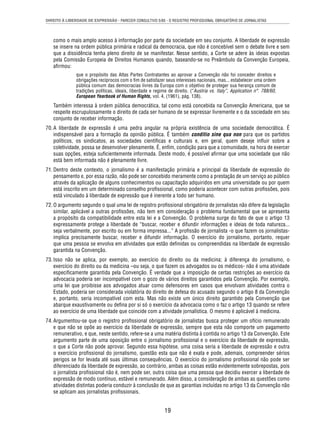 DIREITO À LIBERDADE DE EXPRESSÃO - PARECER CONSULTIVO 5/85 - O REGISTRO PROFISSIONAL OBRIGATÓRIO DE JORNALISTAS 
como o mais amplo acesso à informação por parte da sociedade em seu conjunto. A liberdade de expressão 
se insere na ordem pública primária e radical da democracia, que não é concebível sem o debate livre e sem 
que a dissidência tenha pleno direito de se manifestar. Nesse sentido, a Corte se adere às ideias expostas 
pela Comissão Europeia de Direitos Humanos quando, baseando-se no Preâmbulo da Convenção Europeia, 
afi rmou: 
que o propósito das Altas Partes Contratantes ao aprovar a Convenção não foi conceder direitos e 
obrigações recíprocos com o fi m de satisfazer seus interesses nacionais, mas... estabelecer uma ordem 
pública comum das democracias livres da Europa com o objetivo de proteger sua herança comum de 
tradições políticas, ideais, liberdade e regime de direito. (“Austria vs. Italy”, Application n°. 788/60, 
European Yearbook of Human Rights, vol. 4, (1961), pág. 138). 
Também interessa à ordem pública democrática, tal como está concebida na Convenção Americana, que se 
respeite escrupulosamente o direito de cada ser humano de se expressar livremente e o da sociedade em seu 
conjunto de receber informação. 
70. A liberdade de expressão é uma pedra angular na própria existência de uma sociedade democrática. É 
indispensável para a formação da opinião pública. É também conditio sine qua non para que os partidos 
políticos, os sindicatos, as sociedades científi cas e culturais e, em geral, quem deseje infl uir sobre a 
coletividade, possa se desenvolver plenamente. É, enfi m, condição para que a comunidade, na hora de exercer 
suas opções, esteja sufi cientemente informada. Deste modo, é possível afi rmar que uma sociedade que não 
está bem informada não é plenamente livre. 
71. Dentro deste contexto, o jornalismo é a manifestação primária e principal da liberdade de expressão do 
pensamento e, por essa razão, não pode ser concebido meramente como a prestação de um serviço ao público 
através da aplicação de alguns conhecimentos ou capacitação adquiridos em uma universidade ou por quem 
está inscrito em um determinado conselho profi ssional, como poderia acontecer com outras profi ssões, pois 
está vinculado à liberdade de expressão que é inerente a todo ser humano. 
72. O argumento segundo o qual uma lei de registro profi ssional obrigatório de jornalistas não difere da legislação 
similar, aplicável a outras profi ssões, não tem em consideração o problema fundamental que se apresenta 
a propósito da compatibilidade entre esta lei e a Convenção. O problema surge do fato de que o artigo 13 
expressamente protege a liberdade de “buscar, receber e difundir informações e ideias de toda natureza... 
seja verbalmente, por escrito ou em forma impressa...” A profi ssão de jornalista -o que fazem os jornalistas-implica 
precisamente buscar, receber e difundir informação. O exercício do jornalismo, portanto, requer 
que uma pessoa se envolva em atividades que estão defi nidas ou compreendidas na liberdade de expressão 
garantida na Convenção. 
73. Isso não se aplica, por exemplo, ao exercício do direito ou da medicina; à diferença do jornalismo, o 
exercício do direito ou da medicina –ou seja, o que fazem os advogados ou os médicos- não é uma atividade 
especifi camente garantida pela Convenção. É verdade que a imposição de certas restrições ao exercício da 
advocacia poderia ser incompatível com o gozo de vários direitos garantidos pela Convenção. Por exemplo, 
uma lei que proibisse aos advogados atuar como defensores em casos que envolvam atividades contra o 
Estado, poderia ser considerada violatória do direito de defesa do acusado segundo o artigo 8 da Convenção 
e, portanto, seria incompatível com esta. Mas não existe um único direito garantido pela Convenção que 
abarque exaustivamente ou defi na por si só o exercício da advocacia como o faz o artigo 13 quando se refere 
ao exercício de uma liberdade que coincide com a atividade jornalística. O mesmo é aplicável à medicina. 
74. Argumentou-se que o registro profi ssional obrigatório de jornalistas busca proteger um ofício remunerado 
e que não se opõe ao exercício da liberdade de expressão, sempre que esta não comporte um pagamento 
remunerativo, e que, neste sentido, refere-se a uma matéria distinta à contida no artigo 13 da Convenção. Este 
argumento parte de uma oposição entre o jornalismo profi ssional e o exercício da liberdade de expressão, 
o que a Corte não pode aprovar. Segundo essa hipótese, uma coisa seria a liberdade de expressão e outra 
o exercício profi ssional do jornalismo, questão esta que não é exata e pode, ademais, compreender sérios 
perigos se for levada até suas últimas consequências. O exercício do jornalismo profi ssional não pode ser 
diferenciado da liberdade de expressão, ao contrário, ambas as coisas estão evidentemente sobrepostas, pois 
o jornalista profi ssional não é, nem pode ser, outra coisa que uma pessoa que decidiu exercer a liberdade de 
expressão de modo contínuo, estável e remunerado. Além disso, a consideração de ambas as questões como 
atividades distintas poderia conduzir à conclusão de que as garantias incluídas no artigo 13 da Convenção não 
se aplicam aos jornalistas profi ssionais. 
19 
 