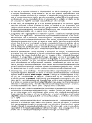 JURISPRUDÊNCIA DA CORTE INTERAMERICANA DE DIREITOS HUMANOS 
75. Por outro lado, o argumento comentado no parágrafo anterior não tem em consideração que a liberdade 
de expressão compreende dar e receber informação e tem uma dupla dimensão, individual e coletiva. Esta 
circunstância indica que o fenômeno de se esse direito se exerce ou não como profi ssão remunerada não 
pode ser considerado como uma daquelas restrições contempladas no artigo 13.2 da Convenção porque, 
sem desconhecer que uma associação tem direito de buscar as melhores condições de trabalho, isto não 
tem por que ser feito impedindo à sociedade possíveis fontes para obter informação. 
76. A Corte conclui, em consequência, que as razões de ordem pública válidas para justifi car o registro 
profi ssional obrigatório de outras profi ssões não podem ser invocadas no caso do jornalismo, pois 
conduzem a limitar de modo permanente, em prejuízo dos não colegiados, o direito de fazer uso pleno das 
faculdades reconhecidas a todo ser humano no artigo 13 da Convenção, o que infringe princípios primários 
da ordem pública democrática sobre os quais ela mesma se fundamenta. 
77. Os argumentos sobre o registro profi ssional ser a maneira de garantir à sociedade uma informação objetiva e 
veraz através de um regime de ética e responsabilidade profi ssionais foram fundamentados no bem comum. 
Mas, na realidade, como foi demonstrado, o bem comum reclama a máxima possibilidade de informação e é 
o pleno exercício do direito à expressão o que a favorece. É em princípio contraditório invocar uma restrição 
à liberdade de expressão como um meio para garanti-la, porque signifi ca desconhecer o caráter radical e 
primário desse direito como inerente a cada ser humano considerado individualmente, ainda que seja um 
atributo, igualmente, da sociedade em seu conjunto. Um sistema de controle do direito de expressão em 
nome de uma suposta garantia da correção e veracidade da informação que a sociedade recebe pode ser 
fonte de grandes abusos e, no fundo, viola o direito à informação da mesma sociedade. 
78. Afi rmou-se igualmente que o registro profi ssional de jornalistas é um meio para o fortalecimento da 
associação e, deste modo, uma garantia da liberdade e independência destes profi ssionais e um imperativo 
do bem comum. Não escapa à atenção da Corte que a livre circulação de ideias e notícias não é concebível 
senão dentro de uma pluralidade de fontes de informação e do respeito aos meios de comunicação. Mas 
não basta para isso que se garanta o direito de estabelecer ou dirigir órgãos de opinião pública; é necessário 
também que os jornalistas e, em geral, todos aqueles que se dedicam profi ssionalmente à comunicação 
social, possam trabalhar com proteção sufi ciente à liberdade e à independência que requer este ofício. 
Trata-se, pois, de um argumento fundamentado em um interesse legítimo dos jornalistas e da coletividade 
em geral, especialmente porque são possíveis e, inclusive, conhecidas as manipulações sobre a verdade 
dos fatos como produto de decisões adotadas por alguns meios de comunicação estatais ou privados. 
79. Em consequência, a Corte considera que a liberdade e a independência dos jornalistas é um bem que precisa 
ser protegido e garantido. No entanto, nos termos da Convenção, as restrições autorizadas à liberdade de 
expressão devem ser aquelas “necessárias para assegurar” a obtenção de certos fi ns legítimos, ou seja, 
não basta que a restrição seja útil (46 supra) para a obtenção desse fi m, isto é, que se possa alcançar 
através dela, mas deve ser necessária, ou seja, que não possa ser alcançada razoavelmente por outro meio 
menos restritivo a um direito protegido pela Convenção. Nesse sentido, o registro profi ssional obrigatório 
de jornalistas não se ajusta ao requerido pelo artigo 13.2 da Convenção, porque é perfeitamente concebível 
estabelecer um estatuto que proteja a liberdade e independência de todos aqueles que exerçam o jornalismo, 
sem necessidade de deixar esse exercício apenas a um grupo restrito da comunidade. 
80. A Corte também aceita a necessidade de estabelecer um regime que assegure a responsabilidade e a ética 
profissional dos jornalistas e que sancione as infrações a essa ética. Considera que pode ser apropriado 
que um Estado delegue, por lei, autoridade para aplicar sanções pelas infrações à responsabilidade e 
ética profissionais. Mas, no que se refere aos jornalistas, deve-se levar em consideração as restrições do 
artigo 13.2 e as características próprias deste exercício profissional a que se fez referência anteriormente 
(72-75 supra). 
81. Em razão das considerações anteriores, decorre que não é compatível com a Convenção uma lei de registro 
profi ssional de jornalistas que impeça o exercício do jornalismo a quem não seja membro do conselho e 
limite o acesso a este aos formados em um determinado curso universitário. Uma lei semelhante conteria 
restrições à liberdade de expressão não autorizadas pelo artigo 13.2 da Convenção e seria, em consequência, 
violatória tanto do direito de toda pessoa a buscar e difundir informações e ideias por qualquer meio de sua 
escolha, como do direito da coletividade em geral a receber informação sem interferências. 
20 
 