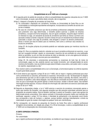 DIREITO À LIBERDADE DE EXPRESSÃO - PARECER CONSULTIVO 5/85 - O REGISTRO PROFISSIONAL OBRIGATÓRIO DE JORNALISTAS 
V 
Compatibilidade da Lei Nº 4420 com a Convenção 
82. A segunda parte do pedido de consulta se refere à compatibilidade dos aspectos relevantes da Lei nº 4420 
com a Convenção, os quais, para efeitos desta consulta, são os seguintes: 
Artigo 2- Integram o Conselho de Jornalistas da Costa Rica: 
a) Os Licenciados e Bacharéis em Jornalismo, formados na Universidade da Costa Rica ou em 
universidades ou instituições equivalentes estrangeiras, incorporados ao Conselho de acordo com 
as leis e tratados; 
b) No caso de o Conselho comprovar que não há jornalistas profi ssionais colegiados interessados 
para preencher uma vaga determinada, o Conselho poderá autorizar, a pedido da empresa 
jornalística, a ocupá-la de forma temporária, mas em iguais condições, enquanto algum membro 
se interesse na vaga, um estudante da Escola de Jornalismo que tenha ao menos o primeiro ano 
aprovado e esteja cursando o segundo. Durante o tempo em que um estudante de jornalismo esteja 
autorizado a ocupar uma vaga de jornalista, está obrigado a cumprir os deveres profi ssionais, 
éticos e morais que essa lei estatui para os membros, bem como a continuar seus estudos na 
Escola de Jornalismo. 
Artigo 22 -As funções próprias do jornalista poderão ser realizadas apenas por membros inscritos no 
Conselho. 
Artigo 23 -Para os propósitos desta lei, entender-se-á que é jornalista profi ssional em exercício, o que 
tem por ocupação principal, regular ou remunerada o exercício de sua profi ssão em uma publicação 
diária ou periódica, ou em um meio de notícias de rádio ou televisão, ou em uma agência de notícias e 
que obtém dela os principais recursos para sua subsistência. 
Artigo 25 -Os colunistas e comentaristas permanentes ou ocasionais de todo tipo de meios de 
comunicação, pagos ou não, poderão exercer sua função livremente, sem obrigatoriedade de serem 
membros do Conselho, mas seu âmbito de ação estará limitado a essa esfera, sem poder cobrir o campo 
do repórter, especializado ou não.” 
Para resolver sobre a compatibilidade entre a Lei e a Convenção, a Corte deverá aplicar os critérios expostos 
na parte geral deste parecer. 
83. A Corte observa que segundo o artigo 25 da Lei nº 4420, não se requer o registro profi ssional para atuar 
como comentarista ou colunista, permanente ou ocasional, remunerado ou não. Tal disposição foi alegada 
para demonstrar que esta Lei não se opõe à livre circulação de ideias e opiniões. No entanto, sem entrar a 
considerar em detalhe o valor dessa alegação, isso não afeta as conclusões da Corte sobre a questão geral, 
uma vez que a Convenção não garante apenas o direito de buscar, receber e difundir ideias, mas também 
informação de toda natureza. A busca e difusão de informação não cabe dentro do exercício autorizado pelo 
artigo 25 da Lei nº 4420. 
84. Segundo as disposições citadas, a Lei nº 4420 autoriza o exercício do jornalismo remunerado apenas a 
quem seja membro do Conselho, com algumas exceções que não possuem autoridade sufi ciente para os 
propósitos da presente análise. Esta lei também restringe o acesso ao Conselho a quem seja egresso de 
determinada escola universitária. Este regime contradiz a Convenção porquanto impõe uma restrição não 
justifi cada, segundo o artigo 13.2 da mesma, à liberdade de pensamento e de expressão como direito 
que corresponde a todo ser humano; e, ademais, porque também restringe indevidamente o direito da 
coletividade em geral de receber informação de qualquer fonte sem interferências. 
85. Por conseguinte, em resposta às perguntas do Governo da Costa Rica sobre o registro profi ssional 
obrigatório de jornalistas, em relação aos artigos 13 e 29 da Convenção, e sobre a compatibilidade da Lei 
nº 4420 com as disposições dos mencionados artigos, 
A CORTE EXPRESSA O PARECER, 
Primeiro 
Por unanimidade 
que o registro profi ssional obrigatório de jornalistas, na medida em que impeça o acesso de qualquer 
21 
 