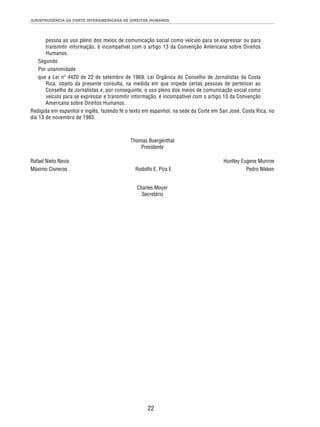JURISPRUDÊNCIA DA CORTE INTERAMERICANA DE DIREITOS HUMANOS 
pessoa ao uso pleno dos meios de comunicação social como veículo para se expressar ou para 
transmitir informação, é incompatível com o artigo 13 da Convenção Americana sobre Direitos 
Humanos. 
Segundo 
Por unanimidade 
que a Lei nº 4420 de 22 de setembro de 1969, Lei Orgânica do Conselho de Jornalistas da Costa 
Rica, objeto da presente consulta, na medida em que impede certas pessoas de pertencer ao 
Conselho de Jornalistas e, por conseguinte, o uso pleno dos meios de comunicação social como 
veículo para se expressar e transmitir informação, é incompatível com o artigo 13 da Convenção 
Americana sobre Direitos Humanos. 
Redigida em espanhol e inglês, fazendo fé o texto em espanhol, na sede da Corte em San José, Costa Rica, no 
dia 13 de novembro de 1985. 
Thomas Buergenthal 
Presidente 
Rafael Nieto Navia Huntley Eugene Munroe 
Máximo Cisneros Rodolfo E. Piza E Pedro Nikken 
Charles Moyer 
Secretário 
22 
 
