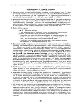 DIREITO À LIBERDADE DE EXPRESSÃO - PARECER CONSULTIVO 5/85 - O REGISTRO PROFISSIONAL OBRIGATÓRIO DE JORNALISTAS 
PARECER SEPARADO DO JUIZ RAFAEL NIETO NAVIA 
1. O pedido de consulta formulado pela Costa Rica para este Parecer mencionou apenas os artigos 13 e 29 da 
Convenção. Porém, o Ilustre Governo desse país manifestou, através do senhor Ministro das Relações Exteriores, 
na audiência de 5 de setembro de 1985, que “o problema aqui não é um problema de liberdade de expressão: é 
um problema de direito de associação e é um problema de regulamentação de um trabalho”. 
2. A liberdade de trabalho não está diretamente regulamentada na Convenção. Mas sim está, no artigo 16, a liberdade 
de associação, a cuja luz há de se analisar o fenômeno do Conselho de Jornalistas da Costa Rica que, criado e não 
meramente permitido ou tolerado por lei, é uma corporação de direito público que exerce, por delegação do Estado, 
poderes normativos, disciplinares e éticos sobre seus membros e monopoliza o exercício da atividade profi ssional, 
de maneira que ninguém pode exercê-la se não pertencer ao Conselho (artigo 22 da Lei nº 4420). 
23 
3. O artigo 16 da Convenção diz: 
Artigo 16. Liberdade de Associação 
1. Todas as pessoas têm o direito de associar-se livremente com fi ns ideológicos, religiosos, políticos, 
econômicos, trabalhistas, sociais, culturais, desportivos ou de qualquer outra natureza. 
2. O exercício de tal direito só pode estar sujeito às restrições previstas pela lei que sejam necessárias, numa 
sociedade democrática, no interesse da segurança nacional, da segurança ou da ordem públicas, ou para 
proteger a saúde ou moral públicas ou os direitos e liberdades das demais pessoas. 
3. O disposto neste artigo não impede a imposição de restrições legais, e mesmo a privação do exercício do 
direito de associação, aos membros das forças armadas e da polícia. 
4. O conteúdo do artigo 16.1 lida, por sua vez, com um direito e com uma liberdade, isto é, com o direito a formar 
associações, que não pode ser restringido, a não ser nos eventos e para os propósitos contemplados nos artigos 
16.2 e 16.3 e com uma liberdade, no sentido de que ninguém pode ser compelido ou obrigado a se associar. É 
preciso entender que ambos os requisitos estão protegidos pela Convenção, ainda que não mencione expressamente 
a liberdade negativa -o direito de não se associar, que desapareceu do projeto original da Convenção sem que se 
conheçam os argumentos para isso (Conferência Especializada Interamericana sobre Direitos Humanos, San 
José, Costa Rica, 7-22 de novembro de 1969, Atas e Documentos, OEA/ Ser.K/XVI/1.2, Washington, D.C., 1978, 
pág. 283), mas que está expressamente contemplado no artigo 20 in fi ne da Declaração Universal dos Direitos do 
Homem, segundo o qual “ninguém poderá ser obrigado a pertencer a uma associação “. Dentro da teoria exposta 
por esta Corte, os direitos humanos devem ser interpretados da maneira mais favorável às pessoas (Assunto 
Viviana Gallardo e outras. Resolução de 13 de novembro de 1981, par. 16) e é ilógico e aberrante interpretar a 
palavra liberdade como “direito” unicamente e não como “a faculdade natural que tem o homem de agir de uma 
maneira ou outra, ou de não agir” (Real Academia Espanhola, Dicionário da Língua Espanhola, Vigésima Edição) 
segundo seu arbítrio. 
5. A tendência a se associar que, como disse Aristóteles, em Política (Livro I, cap. I, par. 11), deriva da natureza, 
somente se converte em “direito” durante o Século XIX e este constitui, juntamente com o sufrágio, um dos pilares 
sobre os quais se edifi ca o Estado democrático contemporâneo. 
6. A liberdade de associação é o direito do indivíduo de se unir a outros de forma voluntária e duradoura para a 
realização comum de um fi m lícito. As associações se caracterizam por sua permanência e estabilidade, o caráter 
ideal ou espiritual –em oposição ao físico ou material- da união, pela estrutura mais ou menos complexa que 
se desenvolve no tempo e pela tendência a se expandir e a abrigar o maior número de membros interessados 
nos mesmos fi ns. Quanto a estes, os indivíduos voluntariamente associados não podem realizar atividades que 
correspondam ou estejam reservadas ao poder público, nem utilizar meios não permitidos para alcançar seus 
propósitos, nem realizar atividades que estejam proibidas aos seres humanos individualmente considerados. 
7. Cabe perguntar se os entes públicos com estrutura associativa, chamem-se associações, corporações ou conselhos, 
violam o caráter voluntário -a voluntariedade da ação- contido na liberdade de associação. Haverá de se responder 
que a norma imperativa de direito público que obriga os indivíduos a se associar em conselhos por profi ssões é 
válida e não se pode considerar, per se, violatória da liberdade de associação, quando tais conselhos cumprem fi ns 
estritamente públicos, transcendentes ao interesse privado, isto é, quando recebem do Estado uma delegação que 
este poderia cumprir diretamente, mas que delega porque considera que essa é a forma mais idônea para cumprir 
o fi m proposto. Tais conselhos não podem ser considerados como as associações a que se refere o artigo 16 da 
Convenção. 
 