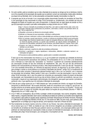 JURISPRUDÊNCIA DA CORTE INTERAMERICANA DE DIREITOS HUMANOS 
8. Em outro sentido, pode se considerar que se viola a liberdade de se associar ao obrigar por lei os indivíduos a fazê-lo, 
se os fi ns propostos de tal associação são aqueles que se poderiam cumprir por associações criadas pelos indivíduos 
ao amparo de sua liberdade, isto é, se tais associações correspondem àquelas mencionadas no artigo 16. 
9. A pergunta que há de se formular é se a corporação pública denominada Conselho de Jornalistas da Costa Rica 
é uma associação do tipo mencionado no artigo 16 da Convenção ou, simplesmente, uma entidade que atua por 
delegação do Estado em funções que a este correspondem. A resposta deve ser dada depois de estudar os fi ns a 
que tal corporação se propõe e que estão contemplados no artigo primeiro da Lei nº 4420: 
Artigo 1- Cria-se o Conselho de Jornalistas da Costa Rica, com sede na cidade de San José, como uma 
corporação integrada pelos profi ssionais de jornalismo, autorizados a exercer sua profi ssão dentro do 
país. Terá os seguintes fi ns: 
a) Respaldar e promover as ciências da comunicação coletiva; 
b) Defender os interesses de seus associados, individual e coletivamente; 
c) Apoiar, promover e estimular a cultura e toda atividade que contribua ao avanço do povo da Costa Rica; 
d) Gerir ou contratar, quando seja possível, o auxílio ou sistemas de assistência médico-social pertinentes 
para proteger seus membros quando estes se vejam em situações difíceis por razão de doença, velhice 
ou morte de parentes próximos; ou quando seus familiares, por alguma dessas eventualidades, se 
encontrem em difi culdades, entendendo-se por familiares, para efeitos desta lei, a esposa, fi lhos e pais; 
e) Cooperar com todas as instituições públicas de cultura, sempre que seja possível, quando estas o 
solicitem ou a lei ordene; 
f) Manter e estimular o espírito de união dos jornalistas profi ssionais; 
g) Contribuir a aperfeiçoar o regime republicano e democrático, defender a soberania nacional e as 
instituições da nação; e 
h) Pronunciar-se sobre problemas públicos, quando assim o considere conveniente. 
É claro que os fi ns mencionados nos incisos a), c), e), g) e h) podem ser cumpridos por entidades de diversos 
tipos, não necessariamente associativas nem públicas. Os contemplados em b), d) e f) têm a ver diretamente 
com o interesse ou o bem-estar dos “associados” ou “membros” e poderiam ser cumpridos satisfatoriamente 
por associações privadas do tipo dos sindicatos de trabalhadores. São, pois, fi ns que não são estritamente 
públicos nem transcendentes ao interesse privado e, lidos desprevenidamente, é claro que não são “necessári(o) 
s em uma sociedade democrática, em interesse da segurança nacional, da segurança ou da ordem pública, ou 
para proteger a saúde ou moral públicas ou os direitos e liberdades dos demais” (artigo 16.2) (o fundamento do 
Parecer sobre estes conceitos é plenamente aplicável também aqui) e têm a ver, ao contrário, com o interesse 
da associação dos jornalistas. Neste sentido é claro que o Conselho é uma das associações a que se refere o 
artigo 16 da Convenção, isto é, seus fi ns podem ser cumpridos por associações criadas ao amparo da liberdade 
de associação, sem necessidade de uma lei que não se limita a tolerar ou permitir sua existência, mas que cria a 
corporação, a regula em sua organização e administração e faz obrigatório, para quem quer exercer o jornalismo, 
pertencer a ela, o que signifi ca que cria restrições à liberdade de associação. 
10. O fato de que o artigo quarto da Lei nº 4420 estipule que “todo jornalista tem direito a se separar do Conselho, 
temporária ou defi nitivamente” não se pode interpretar, senão em consonância com o artigo 22, que diz que “as 
funções próprias do jornalista apenas poderão ser realizadas por membros inscritos no Conselho”. Porque isso 
signifi ca que quem se separe do Conselho não pode realizar as funções de sua profi ssão (Decreto nº 14931-C, 
Regulamento da Lei nº 4420, artigo 10). 
11. A Lei nº 4420, em consequência, não se limitou a proteger o direito de associação, mas a tornou obrigatória, violando, 
desta maneira, a respectiva liberdade. Quem exerce a atividade de jornalista sem pertencer ao Conselho exerce ilegalmente 
uma profi ssão e está sujeito às sanções penais respectivas (Comissão Interamericana de Direitos Humanos, Resolução 
nº 17/84 Caso-9178 (Costa Rica) OEA/Ser.L/V/II.63, doc.15, 2 de outubro de 1984). De outro modo, quem pertence a eles 
legalmente tem um privilégio que se nega aos demais, como expressou muito bem o Parecer da Corte. 
12. Para fundamentar da mesma maneira como faz a Corte em seu Parecer, mas sobre a liberdade de associação, há 
de se concluir que a Lei nº 4420, na medida em que o fato de tornar obrigatório aos jornalistas o pertencimento 
ao Conselho de Jornalistas da Costa Rica para poderem exercer sua profi ssão, uma corporação pública cujos fi ns 
poderiam ser desempenhados por associações criadas ao amparo da liberdade de associação, cria restrições não 
permitidas pelo artigo 16 da Convenção e, por conseguinte, é incompatível com ele. 
24 
RAFAEL NIETO NAVIA 
CHARLES MOYER 
Secretário 
 