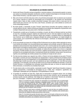 DIREITO À LIBERDADE DE EXPRESSÃO - PARECER CONSULTIVO 5/85 - O REGISTRO PROFISSIONAL OBRIGATÓRIO DE JORNALISTAS 
DECLARAÇÃO DO JUIZ MÁXIMO CISNEROS 
1. Assinei este Parecer Consultivo porque compartilho o raciocínio extensa e minuciosamente exposto no mesmo, 
que conduz às conclusões alcançadas constituindo uma fi el e iniludível interpretação da Convenção Americana 
sobre Direitos Humanos, a que devo ajustar-me na minha condição de Juiz. 
2. Mas como homem de Direito não posso evitar uma profunda preocupação sobre os alcances que se possam 
dar à mesma, segundo os critérios de interpretação que se empreguem e, não obstante que naturalmente 
respeito todos e cada um deles, acredito conveniente consignar meu próprio critério, já que para mim foi 
determinante para concorrer com meu Voto a este Parecer, considerar que o texto adotado se concilia com 
minha interpretação pessoal. 
3. Na minha opinião, o expressado no ponto “Primeiro” deste Parecer Consultivo não signifi ca a adoção de um 
conceito genérico de que o registro profi ssional obrigatório de jornalistas deva desaparecer forçosamente como 
condição indispensável para que possa existir a liberdade de expressão. 
4. Pessoalmente, acredito que os Conselhos de Jornalistas, em geral, são úteis ao interesse social por que dentro 
de seus fi ns e atividades perseguem objetivos de evidente bem comum. Entre tais objetivos se pode citar, por 
exemplo, o importante trabalho que costumam realizar para conseguir a constante melhora na capacitação de 
seus membros, que os habilite para a adequada utilização dos avanços tecnológicos, em rápida evolução em 
nossos tempos, que é característica das ciências da comunicação e, sobretudo, na indispensável vigilância da 
ética profi ssional. 
5. Se há uma profi ssão que requer de um Código de Ética Profi ssional e de uma zelosa e efetiva aplicação do mesmo, 
é sem dúvida a de jornalista, com uma preeminência sobre qualquer outra profi ssão, porque em razão de que sua 
atividade se exerce através dos meios de difusão social, isto é, com o enorme poder que isso signifi ca como fator 
determinante na formação da opinião pública, os excessos que se possam cometer em seu exercício afetam de 
forma muito grave os demais membros da sociedade, em valores tão importantes como a honra e a dignidade 
das pessoas. Acredito também que a forma de exercer a vigilância da ética profi ssional mais congruente com os 
princípios de uma sociedade democrática, é precisamente através dos Conselhos, porque assim, de certa forma, 
signifi ca uma autolimitação dos direitos pessoais dos jornalistas em função do bem comum. 
6. Por todo isso devo destacar que, segundo meu critério, o Parecer nos termos adotados em seu ponto “Primeiro” 
deixa aberto o caminho para que as disposições que regulamentam o registro profi ssional de jornalistas possam 
ser modifi cadas de forma que desapareçam as incompatibilidades que se afi rmaram, fi cando assim reparada a 
difi culdade legal. Acredito que assim, por mais substancial que seja a modifi cação e por mais difícil que pareça 
a adequação, se foi alcançado, terá servido da melhor forma ao princípio da liberdade de expressão, à causa dos 
Direitos Humanos, e à estabilidade das instituições democráticas das quais, ao menos na maioria dos países 
latino-americanos, os Conselhos de Jornalistas fazem parte. 
7. Por esta mesma razão, na minha opinião, o expressado no ponto “Segundo” deste Parecer Consultivo, tampouco 
signifi ca forçosamente a necessidade da derrogação da Lei nº 4420, mas o desejável é, igualmente, sua 
modifi cação e adequação para que desapareça a incompatibilidade ali indicada. 
8. O Conselho de Jornalistas da Costa Rica, regido pela Lei mencionada no parágrafo anterior, tem um Código 
de Ética Profi ssional, aprovado democraticamente pela maioria de seus membros, que foi apresentado neste 
processo durante uma das audiências. Este Código tem um Capítulo II, denominado “Deveres dos Jornalistas 
para com a Sociedade”, a respeito do qual acredito útil citar algumas de suas normas: 
Artigo 6 -O jornalista deve estar consciente da necessidade de sua participação ativa na transformação 
social para promover o respeito à liberdade e à dignidade humana. Deve lutar pela igualdade de todos 
os homens sem distinção de raça, sexo, língua, religião, opinião, origem, posição e estado. Todos os 
homens têm igual e indiscutível direito a que a sociedade e, deste modo, os meios de comunicação social, 
respeitem a dignidade humana e se esforcem para que transcenda da teoria à prática. O jornalista se 
esforçará para que se apliquem estes princípios. 
Artigo 7 -É dever de quem exerce a profi ssão de jornalista dar conta dos fatos com exatidão minuciosa, 
de forma completa, concisa, clara e com respeito absoluto à verdade, pensando a todo momento que a 
notícia deve ser redigida de maneira que promova o bem comum. 
Artigo 10 -O jornalista deve guardar discrição sobre a origem da informação confi dencial que tiver obtido, 
mas nunca invocar o segredo profi ssional para defender ou proteger interesses alheios aos do Estado, às 
instituições democráticas e aos verdadeiros valores do bem comum 
25 
 