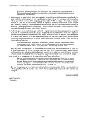 JURISPRUDÊNCIA DA CORTE INTERAMERICANA DE DIREITOS HUMANOS 
Artigo 14 -A liberdade de imprensa deve ser protegida pelo jornalista como um direito essencial da 
humanidade e tudo aquilo que interfi ra na mesma deve ser denunciado imediatamente, de forma clara e 
decisiva. (Sem grifo no original). 
9. A consideração de que princípios desta natureza podem ser devidamente qualifi cados como contribuição “às 
justas exigências do bem comum em uma sociedade democrática”, reforça meu critério que valerá a pena todo 
esforço que se faça, por mais difícil que pareça, para que a Lei nº 4420 se adeque à Convenção, e se possa 
desfrutar na Costa Rica de uma irrestrita liberdade de expressão, dentro do especialmente elevado nível em 
que a expressa a Convenção, conjuntamente com as contribuições que pode seguir oferecendo o Conselho de 
Jornalistas a seu sistema democrático, sistema que é também princípio substantivo e imprescindível para a plena 
vigência da Convenção Americana sobre Direitos Humanos. 
10. Finalmente, quero terminar esta declaração enfatizando a importância e transcendência do exposto nos parágrafos 
24, 25 e 26 do presente Parecer Consultivo, porque eles põem de manifesto a defi ciência muito séria e deplorável 
que vem afetando o Sistema Interamericano sobre Direitos Humanos. Há mais de seis anos, em 4 de setembro 
de 1979, em minha qualidade de um dos juízes fundadores da Corte Interamericana de Direitos Humanos, e com 
motivo das cerimônias de instalação da mesma, em um discurso que pronunciei perante a Corte Suprema de 
Justiça da Costa Rica, disse: 
Quero dizer neste recinto de justiça que os homens que formamos esta Corte Interamericana, estamos 
dispostos a levar nosso trabalho com amor, com consciência do que ela representa para as esperanças 
dos homens de Direito da América, para fazer realidade o sonho de justiça de nossos povos. 
Agora, ao colocar minha assinatura no presente Parecer Consultivo estou realizando meu último ato como Juiz 
da Corte Interamericana de Direitos Humanos, quero dizer que o “amor” que colocamos em nossos trabalhos 
não foi sufi ciente para evitar a sensação de frustração que sinto ao me retirar sem que a Corte tenha conhecido 
um único caso de violação de direitos humanos, apesar da penosa realidade da nossa América neste campo. 
Como consolo só me resta a esperança de que ao indicar neste Parecer a defi ciência: 
Dado que os indivíduos não estão legitimados a introduzir uma demanda perante a Corte e que um governo 
que tenha ganho um caso perante a Comissão não possui incentivo para fazê-lo, a determinação desta 
última de submeter um caso semelhante à Corte representa a única via para que operem plenamente todos 
os meios de proteção que a Convenção estabelece. Por isso, em tais hipóteses, a Comissão é chamada a 
considerar, especialmente, a possibilidade de recorrer à Corte (par. 26). 
Que isso sirva para que os homens comprometidos nesta importante causa dos direitos humanos, juntemos 
esforços para fazer realmente operativo nosso sistema através da participação adequada de todos os órgãos que 
o integram. 
26 
MÁXIMO CISNEROS 
CHARLES MOYER 
Secretário 
 
