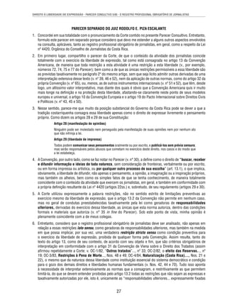 DIREITO À LIBERDADE DE EXPRESSÃO - PARECER CONSULTIVO 5/85 - O REGISTRO PROFISSIONAL OBRIGATÓRIO DE JORNALISTAS 
PARECER SEPARADO DO JUIZ RODOLFO E. PIZA ESCALANTE 
1. Concordei em sua totalidade com o pronunciamento da Corte contido no presente Parecer Consultivo. Entretanto, 
formulo este parecer em separado porque considero que devo me estender a alguns outros aspectos envolvidos 
na consulta, aplicáveis, tanto ao registro profi ssional obrigatório de jornalistas, em geral, como a respeito da Lei 
nº 4420, Orgânica do Conselho de Jornalistas da Costa Rica. 
2. Em primeiro lugar, compartilho o parecer da Corte, de que o conteúdo da atividade dos jornalistas coincide 
totalmente com o exercício da liberdade de expressão, tal como está consagrada no artigo 13 da Convenção 
Americana, de maneira que toda restrição a esta atividade é uma restrição a esta liberdade (v., por exemplo, 
números 72, 74, 75 e 77 do Parecer); bem como a de que as únicas restrições permissíveis a essa liberdade são 
as previstas taxativamente no parágrafo 2º do mesmo artigo, sem que seja lícito admitir outras derivadas de uma 
interpretação extensiva desse texto (v. nº 39, 46 e 52), nem da aplicação de outras normas, como do artigo 32 da 
própria Convenção (v. nº 65), ou, menos, as de outros instrumentos internacionais (v. nº 51 e 52), que têm, desde 
logo, um altíssimo valor interpretativo, mas diante dos quais é obvio que a Convenção Americana quis ir muito 
mais longe na defi nição e na proteção desta liberdade, afastando-se claramente neste ponto de seus modelos 
europeu e universal, o artigo 10 da Convenção Europeia e o artigo 19 do Pacto Internacional sobre Direitos Civis 
e Políticos (v. nº 43, 45 e 50). 
3. Nesse sentido, parece-me que muito da posição substancial do Governo da Costa Rica pode se dever a que a 
tradição costarriquenha consagra essa liberdade apenas como o direito de expressar livremente o pensamento 
próprio. Como dizem os artigos 28 e 29 de sua Constituição: 
Artigo 28 (manifestação de opiniões) 
Ninguém pode ser molestado nem perseguido pela manifestação de suas opiniões nem por nenhum ato 
que não infrinja a lei. 
Artigo 29 (liberdade de imprensa) 
Todos podem comunicar seus pensamentos oralmente ou por escrito, e publicá-los sem prévia censura; 
mas serão responsáveis pelos abusos que cometam no exercício deste direito, nos casos e do modo que 
a lei estabeleça. 
4. A Convenção, por outro lado, como se faz notar no Parecer (v. n° 30), a defi ne como o direito de “buscar, receber 
e difundir informação e ideias de toda natureza, sem consideração de fronteiras, verbalmente ou por escrito, 
ou em forma impressa ou artística, ou por qualquer outro processo de sua escolha” (art. 13.1), o que implica, 
obviamente, a liberdade de difundir, não apenas o pensamento, a opinião, a imaginação ou a inspiração próprios, 
mas também os alheios, bem como os simples fatos de que se tenha conhecimento, de maneira totalmente 
coincidente com o conteúdo da atividade que exercem os jornalistas, em geral, e também em conformidade com 
a própria defi nição resultante da Lei nº 4420 (artigos 22ss.) e, sobretudo, de seu regulamento (artigos 29 e 30). 
5. A Corte utilizou expressamente a palavra restrições, não no sentido estrito de limitações preventivas ao 
exercício mesmo da liberdade de expressão, que o artigo 13.2 da Convenção não permite em nenhum caso, 
mas no geral de condutas preestabelecidas taxativamente pela lei como geradoras de responsabilidades 
ulteriores, derivadas do exercício dessa liberdade, as únicas que esta norma autoriza, dentro das condições 
formais e materiais que autoriza (v. n° 35 in fi ne do Parecer). Sob este ponto de vista, minha opinião é 
plenamente coincidente com a de meus colegas. 
6. Entretanto, considero que o registro profi ssional obrigatório de jornalistas deve ser analisado, não apenas em 
relação a essas restrições lato sensu, como geradoras de responsabilidades ulteriores, mas também na medida 
em que possa implicar, por sua vez, uma verdadeira restrição stricto sensu como condição preventiva para 
o exercício da liberdade de expressão, proibida de qualquer forma pela Convenção. Assim resulta, tanto do 
texto do artigo 13, como de seu contexto, de acordo com seu objeto e fi m, que são critérios obrigatórios de 
interpretação em conformidade com o artigo 31 da Convenção de Viena sobre o Direito dos Tratados (assim 
afi rmou repetidamente a Corte: v. OC-1/82, “Outros tratados”..., nº 33; OC-2/82, o efeito das Reservas..., nº 
19; OC-3/83, Restrições à Pena de Morte..., Nos. 48 e 49; OC-4/84, Naturalização (Costa Rica)..., Nos. 21 e 
22), o mesmo que da natureza dessa liberdade como instituição essencial do sistema democrático e condição 
para o gozo dos demais direitos e liberdades humanas fundamentais (v. Nos. 42, 44 e 70). Tudo isso aponta 
à necessidade de interpretar extensivamente as normas que a consagram, e restritivamente as que permitem 
limitá-la, do que se devem entender proibidas pelo artigo 13.2 todas as restrições que não sejam as expressas e 
taxativamente autorizadas por ele, isto é, unicamente as “responsabilidades ulteriores... expressamente fi xadas 
27 
 