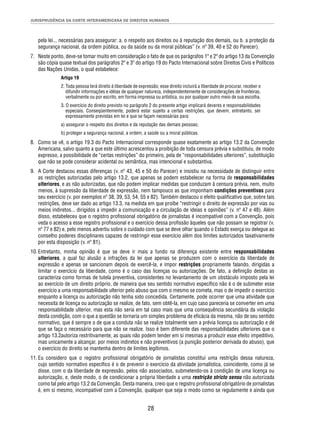 JURISPRUDÊNCIA DA CORTE INTERAMERICANA DE DIREITOS HUMANOS 
pela lei... necessárias para assegurar: a. o respeito aos direitos ou à reputação dos demais, ou b. a proteção da 
segurança nacional, da ordem pública, ou da saúde ou da moral públicas” (v. nº 39, 40 e 52 do Parecer). 
7. Neste ponto, deve-se tomar muito em consideração o fato de que os parágrafos 1º e 2º do artigo 13 da Convenção 
são cópia quase textual dos parágrafos 2º e 3º do artigo 19 do Pacto Internacional sobre Direitos Civis e Políticos 
das Nações Unidas, o qual estabelece: 
Artigo 19 
2. Toda pessoa terá direito à liberdade de expressão; esse direito incluirá a liberdade de procurar, receber e 
difundir informações e idéias de qualquer natureza, independentemente de considerações de fronteiras, 
verbalmente ou por escrito, em forma impressa ou artística, ou por qualquer outro meio de sua escolha. 
3. O exercício do direito previsto no parágrafo 2 do presente artigo implicará deveres e responsabilidades 
especiais. Conseqüentemente, poderá estar sujeito a certas restrições, que devem, entretanto, ser 
expressamente previstas em lei e que se façam necessárias para: 
a) assegurar o respeito dos direitos e da reputação das demais pessoas; 
b) proteger a segurança nacional, a ordem, a saúde ou a moral públicas. 
8. Como se vê, o artigo 19.3 do Pacto Internacional corresponde quase exatamente ao artigo 13.2 da Convenção 
Americana, salvo quanto a que este último acrescentou a proibição de toda censura prévia e substituiu, de modo 
expresso, a possibilidade de “certas restrições” do primeiro, pela de “responsabilidades ulteriores”, substituição 
que não se pode considerar acidental ou semântica, mas intencional e substantiva. 
9. A Corte destacou essas diferenças (v. nº 43, 45 e 50 do Parecer) e insistiu na necessidade de distinguir entre 
as restrições autorizadas pelo artigo 13.2, que apenas se podem estabelecer na forma de responsabilidades 
ulteriores, e as não autorizadas, que não podem implicar medidas que conduzam à censura prévia, nem, muito 
menos, à supressão da liberdade de expressão, nem tampouco as que imponham condições preventivas para 
seu exercício (v. por exemplos nº 38, 39, 53, 54, 55 e 82). Também destacou o efeito qualifi cativo que, sobre tais 
restrições, deve ser dado ao artigo 13.3, na medida em que proíbe “restringir o direito de expressão por vias ou 
meios indiretos... dirigidos a impedir a comunicação e a circulação de ideias e opiniões” (v. nº 47 e 48). Além 
disso, estabeleceu que o registro profi ssional obrigatório de jornalistas é incompatível com a Convenção, pois 
veda o acesso a esse registro profi ssional e o exercício dessa profi ssão àqueles que não possam se registrar (v. 
nº 77 e 82) e, pelo menos advertiu sobre o cuidado com que se deve olhar quando o Estado exerça ou delegue ao 
conselho poderes disciplinares capazes de restringir esse exercício além dos limites autorizados taxativamente 
por esta disposição (v. nº 81). 
10. Entretanto, minha opinião é que se deve ir mais a fundo na diferença existente entre responsabilidades 
ulteriores, a qual faz alusão a infrações da lei que apenas se produzem com o exercício da liberdade de 
expressão e apenas se sancionam depois de exercê-la, e impor restrições propriamente falando, dirigidas a 
limitar o exercício da liberdade, como é o caso das licenças ou autorizações. De fato, a defi nição destas as 
caracteriza como formas de tutela preventiva, consistentes no levantamento de um obstáculo imposto pela lei 
ao exercício de um direito próprio, de maneira que seu sentido normativo específi co não é o de submeter esse 
exercício a uma responsabilidade ulterior pelo abuso que com o mesmo se cometa, mas o de impedir o exercício 
enquanto a licença ou autorização não tenha sido concedida. Certamente, pode ocorrer que uma atividade que 
necessita de licença ou autorização se realize, de fato, sem obtê-la, em cujo caso pareceria se converter em uma 
responsabilidade ulterior, mas esta não seria em tal caso mais que uma consequência secundária da violação 
desta condição, com o que a questão se tornaria um simples problema de efi cácia da mesma, não de seu sentido 
normativo, que é sempre o de que a conduta não se realize totalmente sem a prévia licença ou autorização e de 
que se faça o necessário para que não se realize. Isso é bem diferente das responsabilidades ulteriores que o 
artigo 13.2autoriza restritivamente, as quais não podem tender em si mesmas a produzir esse efeito impeditivo, 
mas unicamente a alcançar, por meios indiretos e não preventivos (a punição posterior derivada do abuso), que 
o exercício do direito se mantenha dentro de limites legítimos. 
11. Eu considero que o registro profi ssional obrigatório de jornalistas constitui uma restrição dessa natureza, 
cujo sentido normativo específi co é o de prevenir o exercício da atividade jornalística, coincidente, como já se 
disse, com o da liberdade de expressão, pelos não associados, submetendo-os à condição de uma licença ou 
autorização, e, deste modo, o de condicionar a própria liberdade a uma restrição stricto sensu não autorizada 
como tal pelo artigo 13.2 da Convenção. Desta maneira, creio que o registro profi ssional obrigatório de jornalistas 
é, em si mesmo, incompatível com a Convenção, qualquer que seja o modo como se regulamente e ainda que 
28 
 