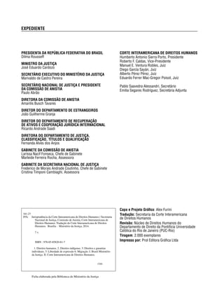 EXPEDIENTE 
CORTE INTERAMERICANA DE DIREITOS HUMANOS 
Humberto Antonio Sierra Porto, Presidente 
Roberto F. Caldas, Vice-Presidente 
Manuel E. Ventura Robles, Juiz 
Diego García Sayán, Juiz 
Alberto Pérez Pérez, Juiz 
Eduardo Ferrer Mac-Gregor Poisot, Juiz 
Pablo Saavedra Alessandri, Secretário 
Emilia Segares Rodríguez, Secretária Adjunta 
PRESIDENTA DA REPÚBLICA FEDERATIVA DO BRASIL 
Dilma Rousseff 
MINISTRO DA JUSTIÇA 
José Eduardo Cardozo 
SECRETÁRIO EXECUTIVO DO MINISTÉRIO DA JUSTIÇA 
Marivaldo de Castro Pereira 
SECRETÁRIO NACIONAL DE JUSTIÇA E PRESIDENTE 
DA COMISSÃO DE ANISTIA 
Paulo Abrão 
DIRETORA DA COMISSÃO DE ANISTIA 
Amarilis Busch Tavares 
DIRETOR DO DEPARTAMENTO DE ESTRANGEIROS 
João Guilherme Granja 
DIRETOR DO DEPARTAMENTO DE RECUPERAÇÃO 
DE ATIVOS E COOPERAÇÃO JURÍDICA INTERNACIONAL 
Ricardo Andrade Saadi 
DIRETORA DO DEPARTAMENTO DE JUSTIÇA, 
CLASSIFICAÇÃO, TÍTULOS E QUALIFICAÇÃO 
Fernanda Alves dos Anjos 
GABINETE DA COMISSÃO DE ANISTIA 
Larissa Nacif Fonseca, Chefe de Gabinete 
Marleide Ferreira Rocha, Assessora 
GABINETE DA SECRETARIA NACIONAL DE JUSTIÇA 
Frederico de Morais Andrade Coutinho, Chefe de Gabinete 
Cristina Timponi Cambiaghi, Assessora 
Capa e Projeto Gráfi co: Alex Furini 
Tradução: Secretaria da Corte Interamericana 
de Direitos Humanos 
Revisão: Núcleo de Direitos Humanos do 
Departamento de Direito da Pontifícia Universidade 
Católica do Rio de Janeiro (PUC-Rio) 
Tiragem: 2.000 exemplares 
Impresso por: Prol Editora Gráfi ca Ltda 
341.27 
J95c Jurisprudência da Corte Interamericana de Direitos Humanos / Secretaria 
Nacional de Justiça, Comissão de Anistia, Corte Interamericana de 
Direitos Humanos. Tradução da Corte Interamericana de Direitos 
Humanos. Brasília : Ministério da Justiça, 2014. 
7 v. 
ISBN : 978-85-85820-81-7 
1. Direitos humanos. 2. Direitos indígenas. 3. Direitos e garantias 
individuais. 5. Liberdade de expressão 6. Migração. I. Brasil Ministério 
da Justiça. II. Corte Interamericana de Direitos Humanos. 
CDD 
Ficha elaborada pela Biblioteca do Ministério da Justiça 
 
