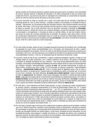 DIREITO À LIBERDADE DE EXPRESSÃO - PARECER CONSULTIVO 5/85 - O REGISTRO PROFISSIONAL OBRIGATÓRIO DE JORNALISTAS 
apenas constitua um formalismo acessível a qualquer pessoa que queira exercer o jornalismo, sem necessidade 
de nenhum requisito adicional. A liberdade de expressão é um direito fundamental de todo ser humano pelo 
simples fato de sê-lo, cujo exercício não pode ser restringido nem condicionado ao cumprimento de requisitos 
prévios de nenhuma natureza que ele não possa ou não queira cumprir. 
12. À mesma conclusão se chega ao recordar que o artigo 13.3 proíbe todo tipo de restrições à liberdade de 
expressão através de “vias ou meios indiretos... dirigidos a impedir a comunicação e a circulação de ideias e 
opiniões”. Efetivamente, se a Convenção proíbe tais restrições indiretas, não é possível entender que permita 
as diretas. Além disso, o fato de que essa proibição expressa apenas se refi ra à comunicação ou circulação 
de ideias ou opiniões, não se pode interpretar como se permitisse restrições à liberdade de informação, 
no sentido da busca e difusão de notícias sem conteúdo ideológico, porque esta liberdade implica também 
a comunicação e, principalmente, a circulação de ideias ou opiniões alheias, ao lado das simples notícias, 
que seriam as únicas não incluídas expressamente na proibição. De qualquer modo estas podem e devem 
ser consideradas implicitamente contempladas nelas em virtude do princípio de interpretação extensiva dos 
direitos humanos e restritiva de suas limitações (princípio pro homine), e do critério universal de hermenêutica 
de que “onde há a mesma razão há a mesma disposição”. 
*** 
13. Em outra ordem de ideias, parece-me que a vinculação essencial do exercício do jornalismo com o da liberdade 
de expressão faz surgir outras incompatibilidades com a Convenção, não forçosamente de todo o registro 
profi ssional obrigatório de jornalistas, mas sim do modo em que está estruturada normalmente nos países que a 
contemplam, bem como, com toda segurança, na Lei Orgânica do Conselho de Jornalistas da Costa Rica. Dessas 
incompatibilidades merecem, a meu ver, ser destacadas duas de importância fundamental, a saber: 
14. A primeira, resulta do fato de que, normalmente, o registro profi ssional obrigatório signifi ca a criação de uma 
entidade pública de caráter corporativo, com o objetivo específi co de lhe atribuir, não apenas a fi scalização 
e disciplina da atividade profi ssional de seus membros, o que seria factível legitimamente dentro de certas 
condições, mas também a possibilidade de estabelecer ela mesma códigos de ética e outras normas disciplinares 
que implicam restrições, responsabilidades e sanções ex novo, não previstas taxativamente na própria lei. 
Nesse sentido, considero que, tanto o artigo 13.2 da Convenção, ao autorizar unicamente “responsabilidades 
ulteriores... expressamente fi xadas pela lei”, como o princípio geral de legalidade penal a que se refere o 
artigo 9 da mesma, no sentido de que “ninguém pode ser condenado por ações ou omissões que, no momento 
em que forem cometidas, não sejam delituosas, de acordo com o direito aplicável” aludem precisamente ao 
princípio de reserva da lei. Na realidade, embora essas disposições não defi nam o sentido das palavras lei e 
direito, a aplicação de princípios gerais universalmente compartilhados nas nações democráticas e em todos os 
Estados de Direito, permite afi rmar que se trata de matérias reservadas estritamente à lei formal, emanada de 
um parlamento democrático com todas as garantias que isto implica, porque se há algo defi nitivo nesta matéria 
é que o regime dos direitos e liberdades humanos fundamentais é matéria de reserva da lei. 
15. Em todo caso, o seria tratando-se do Direito Costarriquenho, no qual o princípio tem ordem constitucional e 
se encontra, ademais, consagrado expressamente na Lei Geral da Administração Pública (art. 19: “o regime 
jurídico dos direitos constitucionais estará reservado à lei...” ; art. 124: “os regulamentos, circulares, instruções 
e demais disposições administrativas de caráter geral não poderão estabelecer penas nem impor exações, taxas, 
multas nem outras cargas similares”), bem como pela jurisprudência constitucional, administrativa e penal (que 
declararam aplicáveis à matéria disciplinar as garantias da legalidade penal), de maneira que, ao menos no que 
respeita à Lei costarriquense n° 4420, este princípio é aplicável não apenas no direito interno, mas também no 
internacional, mas neste como critério de interpretação em conformidade com o disposto no artigo 29 inciso 
b) da Convenção (que especifi camente alude a “qualquer direito ou liberdade que possa estar reconhecido de 
acordo com as leis de qualquer dos Estados Partes...”). 
16. Por outro lado, é também algo normal que as leis orgânicas dos conselhos profi ssionais de jornalistas, e positiva 
que a Lei nº 4420 da Costa Rica, imponham a seus associados, direta ou indiretamente, restrições ao exercício 
de sua profi ssão ou sanções, para o cumprimento de fi ns puramente associativos ou outros de ordem social ou 
privada, que não podem justifi car seu caráter público e, muito menos, considerar-se como necessárias, em uma 
sociedade democrática, para assegurar o respeito aos direitos ou à reputação dos demais, nem a proteção da 
segurança nacional, da ordem pública ou da saúde ou da moral públicas, como resulta restritivamente do artigo 
13.2, em relação aos valores fundamentais do sistema da Convenção. 
29 
 