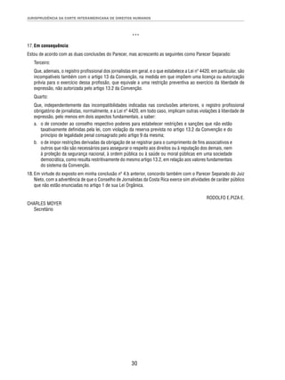 JURISPRUDÊNCIA DA CORTE INTERAMERICANA DE DIREITOS HUMANOS 
*** 
17. Em consequência: 
Estou de acordo com as duas conclusões do Parecer, mas acrescento as seguintes como Parecer Separado: 
Terceiro: 
Que, ademais, o registro profi ssional dos jornalistas em geral, e o que estabelece a Lei nº 4420, em particular, são 
incompatíveis também com o artigo 13 da Convenção, na medida em que impõem uma licença ou autorização 
prévia para o exercício dessa profi ssão, que equivale a uma restrição preventiva ao exercício da liberdade de 
expressão, não autorizada pelo artigo 13.2 da Convenção. 
Quarto: 
Que, independentemente das incompatibilidades indicadas nas conclusões anteriores, o registro profi ssional 
obrigatório de jornalistas, normalmente, e a Lei nº 4420, em todo caso, implicam outras violações à liberdade de 
expressão, pelo menos em dois aspectos fundamentais, a saber: 
a. o de conceder ao conselho respectivo poderes para estabelecer restrições e sanções que não estão 
taxativamente defi nidas pela lei, com violação da reserva prevista no artigo 13.2 da Convenção e do 
princípio de legalidade penal consagrado pelo artigo 9 da mesma; 
b. o de impor restrições derivadas da obrigação de se registrar para o cumprimento de fi ns associativos e 
outros que não são necessários para assegurar o respeito aos direitos ou à reputação dos demais, nem 
à proteção da segurança nacional, à ordem pública ou à saúde ou moral públicas em uma sociedade 
democrática, como resulta restritivamente do mesmo artigo 13.2, em relação aos valores fundamentais 
do sistema da Convenção. 
18. Em virtude do exposto em minha conclusão nº 4.b anterior, concordo também com o Parecer Separado do Juiz 
Nieto, com a advertência de que o Conselho de Jornalistas da Costa Rica exerce sim atividades de caráter público 
que não estão enunciadas no artigo 1 de sua Lei Orgânica. 
30 
RODOLFO E.PIZA E. 
CHARLES MOYER 
Secretário 
 