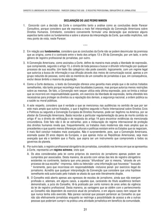 DIREITO À LIBERDADE DE EXPRESSÃO - PARECER CONSULTIVO 5/85 - O REGISTRO PROFISSIONAL OBRIGATÓRIO DE JORNALISTAS 
DECLARAÇÃO DO JUIZ PEDRO NIKKEN 
1. Concordo com a decisão da Corte e compartilho tanto a análise como as conclusões deste Parecer 
Consultivo, porque considero que ele expressa a mais fi el interpretação da Convenção Americana sobre 
Direitos Humanos. Entretanto, considero conveniente formular uma declaração que esclarece alguns 
aspectos tanto sobre os fundamentos e sobre o alcance da interpretação da Corte, que estão implícitos, sob 
meu ponto de vista, neste Parecer. 
*** 
2. Em relação aos fundamentos, considero que as conclusões da Corte não se podem desvincular da premissa 
que as origina, como é o contraste entre o texto dos artigos 13 e 29 da Convenção, por um lado, e certo 
gênero de registro profi ssional de jornalistas, por outro. 
3. A Convenção Americana, como assinalou a Corte, defi ne da maneira mais ampla a liberdade de expressão, 
que compreende, segundo o artigo 13, o direito de toda pessoa a buscar e difundir informação por qualquer 
processo de sua escolha. Um texto tão categórico não pode coexistir, logicamente, com um regime legal 
que autoriza a busca de informação e sua difusão através dos meios de comunicação social, apenas a um 
grupo reduzido de pessoas, como são os membros de um conselho de jornalistas e que, em consequência, 
exclui desse âmbito a maioria da população. 
4. Como a Corte destacou, o texto da Convenção oferece uma garantia mais ampla que o de outros tratados 
semelhantes, não tanto porque reconheça mais faculdades à pessoa, mas porque autoriza menos restrições 
sobre as mesmas. De fato, a Convenção nem sequer utiliza esta última expressão, pois se limita a indicar 
que se incorrerá em responsabilidade quando, em exercício da liberdade de expressão, tenha ofendido leis 
necessárias para proteger os direitos ou a reputação dos demais, a segurança nacional, a ordem pública ou 
a saúde ou moral públicas. 
5. A este respeito, considero que é verdade o que se mencionou nas audiências no sentido de que por ser 
este mais amplo que outros tratados, o que é legítimo segundo o Pacto Internacional sobre Direitos Civis 
e Políticos ou segundo a Convenção Europeia de Direitos Humanos, pode ser ilegítimo na América, por se 
afastar da Convenção Americana. Basta recordar a particular regulamentação da pena de morte contida no 
artigo 4º ou o direito de retifi cação e de resposta do artigo 14 para encontrar evidências da mencionada 
circunstância. Este fato não é de se estranhar, pois a instauração do regime internacional de proteção 
dos direitos humanos revela que, frequentemente, os tratados mais modernos são mais amplos que os 
precedentes e que quanto menos diferenças culturais e políticas existam entre os Estados que os negociam, 
é mais fácil concluir tratados mais avançados. Não é surpreendente, pois, que a Convenção Americana, 
assinada quase 20 anos depois da Europeia, e que apenas inclui as Repúblicas Americanas, seja mais 
avançada que ela e também que o Pacto, que aspira ser um instrumento que compromete a todos os 
governos do planeta. 
6. Por outro lado, o registro profi ssional obrigatório de jornalistas, concebido nos termos em que se apresentou 
à Corte, representa um regime extremo, visto que: 
A. Os atos considerados pela lei como próprios do exercício do jornalismo apenas podem ser 
cumpridos por associados. Desta maneira, de acordo com várias das leis de registro obrigatório 
existentes no continente, bastaria que uma pessoa “difundisse” por si mesma, “através de um 
processo de sua escolha” -imprensa, rádio ou televisão- uma informação que houvesse “ buscado 
“ livremente, para que incorresse em responsabilidade -inclusive penal- por exercício ilegal do 
jornalismo. Acredito que qualquer interpretação da Convenção que considere que uma hipótese 
semelhante está autorizado pelo tratado se afasta do que este literalmente dispõe. 
B. O Conselho está aberto apenas aos egressos de escolas de jornalismo, ainda que não exerçam 
profi ssão e, ademais, em alguns casos, a aqueles que, carecendo do título acadêmico tenham 
demonstrado, a juízo do Conselho, tê-la praticado por certo número de anos antes da vigência 
da lei de registro profi ssional. Desta maneira, as vantagens que se obtêm com o pertencimento 
ao Conselho não dependem do exercício atual do jornalismo, e em alguns casos nem sequer de 
que nunca tenha sido exercido. Não parece racional que possam pertencer ao Conselho os que 
não são efetivamente jornalistas enquanto se restringe a possibilidade de acesso a ele a outras 
pessoas que poderiam cumprir na prática uma atividade jornalística em benefício da comunidade. 
31 
 
