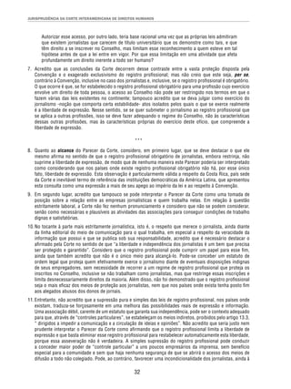 JURISPRUDÊNCIA DA CORTE INTERAMERICANA DE DIREITOS HUMANOS 
Autorizar esse acesso, por outro lado, teria base racional uma vez que as próprias leis admitiram 
que existem jornalistas que carecem de título universitário que os demonstre como tais, e que 
têm direito a se inscrever no Conselho, mas limitam esse reconhecimento a quem esteve em tal 
hipótese antes de que a lei entre em vigor. Por que essa limitação em uma atividade que afeta 
profundamente um direito inerente a todo ser humano? 
7. Acredito que as conclusões da Corte decorrem desse contraste entre a vasta proteção disposta pela 
Convenção e o exagerado exclusivismo do registro profi ssional; mas não creio que este seja, per se, 
contrário à Convenção, inclusive no caso dos jornalistas e, inclusive, se o registro profi ssional é obrigatório. 
O que ocorre é que, se for estabelecido o registro profi ssional obrigatório para uma profi ssão cujo exercício 
envolve um direito de toda pessoa, o acesso ao Conselho não pode ser restringido nos termos em que o 
fazem várias das leis existentes no continente; tampouco acredito que se deva julgar como exercício do 
jornalismo -noção que comporta certa estabilidade- atos isolados pelos quais o que se exerce realmente 
é a liberdade de expressão. Nesse sentido, se se quer submeter o jornalismo ao registro profi ssional que 
se aplica a outras profi ssões, isso se deve fazer adequando o regime do Conselho, não às características 
dessas outras profi ssões, mas às características próprias do exercício deste ofício, que compreende a 
liberdade de expressão. 
*** 
8. Quanto ao alcance do Parecer da Corte, considero, em primeiro lugar, que se deve destacar o que ele 
mesmo afi rma no sentido de que o registro profi ssional obrigatório de jornalistas, embora restrinja, não 
suprime a liberdade de expressão, de modo que de nenhuma maneira este Parecer poderia ser interpretado 
como considerando que nos países onde existe registro profi ssional obrigatório não há, por esse único 
fato, liberdade de expressão. Esta observação é particularmente válida a respeito da Costa Rica, país sede 
da Corte e inevitável termo de referência das instituições democráticas da América Latina, que apresentou 
esta consulta como uma expressão a mais de seu apego ao império da lei e ao respeito à Convenção. 
9. Em segundo lugar, acredito que tampouco se pode interpretar o Parecer da Corte como uma tomada de 
posição sobre a relação entre as empresas jornalísticas e quem trabalha nelas. Em relação à questão 
estritamente laboral, a Corte não fez nenhum pronunciamento e considero que não se podem considerar, 
senão como necessárias e plausíveis as atividades das associações para conseguir condições de trabalho 
dignas e satisfatórias. 
10. No tocante à parte mais estritamente jornalística, isto é, o respeito que merece o jornalista, ainda diante 
da linha editorial do meio de comunicação para o qual trabalha, em especial a respeito da veracidade da 
informação que possui e que se publica sob sua responsabilidade, acredito que é necessário destacar o 
afi rmado pela Corte no sentido de que “a liberdade e independência dos jornalistas é um bem que precisa 
ser protegido e garantido”. Considero que o registro profi ssional pode cumprir um papel para esse fi m, 
ainda que também acredito que não é o único meio para alcançá-lo. Pode-se conceber um estatuto de 
ordem legal que proteja quem efetivamente exerce o jornalismo diante de eventuais disposições indignas 
de seus empregadores, sem necessidade de recorrer a um regime de registro profi ssional que proteja os 
inscritos no Conselho, inclusive se não trabalham como jornalistas, mas que restringe essas inscrições e 
limita desnecessariamente direitos da maioria. Além disso, não foi demonstrado que o registro profi ssional 
seja o mais efi caz dos meios de proteção aos jornalistas, nem que nos países onde exista tenha posto fi m 
aos alegados abusos dos donos de jornais. 
11. Entretanto, não acredito que a supressão pura e simples das leis de registro profi ssional, nos países onde 
existam, traduza-se forçosamente em uma melhora das possibilidades reais de expressão e informação. 
Uma associação débil, carente de um estatuto que garanta sua independência, pode ser o contexto adequado 
para que, através de “controles particulares”, se estabeleçam os meios indiretos, proibidos pelo artigo 13.3, 
“ dirigidos a impedir a comunicação e a circulação de ideias e opiniões”. Não acredito que seria justo nem 
prudente interpretar o Parecer da Corte como afi rmando que o registro profi ssional limita a liberdade de 
expressão e que basta eliminar esse registro profi ssional para restabelecer automaticamente esta liberdade, 
porque essa asseveração não é verdadeira. A simples supressão do registro profi ssional pode conduzir 
a conceder maior poder de “controle particular” a uns poucos empresários da imprensa, sem benefício 
especial para a comunidade e sem que haja nenhuma segurança de que se abrirá o acesso dos meios de 
difusão a todo não colegiado. Pode, ao contrário, favorecer uma incondicionalidade dos jornalistas, ainda à 
32 
 