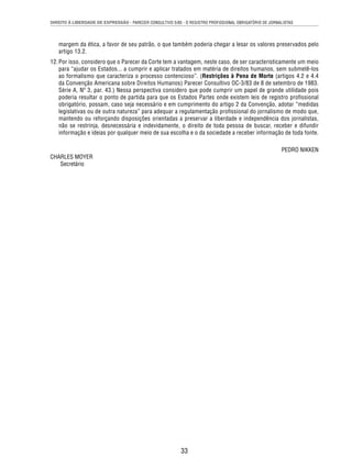 DIREITO À LIBERDADE DE EXPRESSÃO - PARECER CONSULTIVO 5/85 - O REGISTRO PROFISSIONAL OBRIGATÓRIO DE JORNALISTAS 
margem da ética, a favor de seu patrão, o que também poderia chegar a lesar os valores preservados pelo 
artigo 13.2. 
12. Por isso, considero que o Parecer da Corte tem a vantagem, neste caso, de ser caracteristicamente um meio 
para “ajudar os Estados... a cumprir e aplicar tratados em matéria de direitos humanos, sem submetê-los 
ao formalismo que caracteriza o processo contencioso”. (Restrições à Pena de Morte (artigos 4.2 e 4.4 
da Convenção Americana sobre Direitos Humanos) Parecer Consultivo OC-3/83 de 8 de setembro de 1983. 
Série A, Nº 3, par. 43.) Nessa perspectiva considero que pode cumprir um papel de grande utilidade pois 
poderia resultar o ponto de partida para que os Estados Partes onde existem leis de registro profi ssional 
obrigatório, possam, caso seja necessário e em cumprimento do artigo 2 da Convenção, adotar “medidas 
legislativas ou de outra natureza” para adequar a regulamentação profi ssional do jornalismo de modo que, 
mantendo ou reforçando disposições orientadas a preservar a liberdade e independência dos jornalistas, 
não se restrinja, desnecessária e indevidamente, o direito de toda pessoa de buscar, receber e difundir 
informação e ideias por qualquer meio de sua escolha e o da sociedade a receber informação de toda fonte. 
33 
PEDRO NIKKEN 
CHARLES MOYER 
Secretário 
 