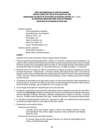 CORTE INTERAMERICANA DE DIREITOS HUMANOS 
PARECER CONSULTIVO 7/86 DE 29 DE AGOSTO DE 1986 
EXIGIBILIDADE DO DIREITO DE RETIFICAÇÃO OU RESPOSTA (ARTIGOS 14.1, 1.1 E 2 
DA CONVENÇÃO AMERICANA SOBRE DIREITOS HUMANOS) 
SOLICITADO PELO GOVERNO DA COSTA RICA 
35 
Estiveram presentes: 
Thomas Buergenthal, Presidente 
Rafael Nieto Navia, Vice-Presidente 
Rodolfo E. Piza E., Juiz 
Pedro Nikken, Juiz 
Héctor Fix-Zamudio, Juiz 
Héctor Gros Espiell, Juiz 
Jorge R. Hernández Alcerro, Juiz 
Estiveram, ademais, presentes: 
Charles Moyer, Secretário, e 
Manuel Ventura, Secretário Adjunto 
A CORTE, 
integrada na forma antes mencionada, profere o seguinte Parecer Consultivo: 
1. O Governo da Costa Rica (doravante denominado “o Governo” ou “Costa Rica”), através de uma comunicação de 1º de 
outubro de 1985, submeteu à Corte Interamericana de Direitos Humanos (doravante denominada “a Corte”) um pedido 
de Parecer Consultivo sobre a interpretação e alcance do artigo 14.1 da Convenção Americana sobre Direitos Humanos 
(doravante denominada “a Convenção” ou “a Convenção Americana”), em relação aos artigos 1.1 e 2 da mesma. 
2. Através de nota de 31 de outubro de 1985, em cumprimento do disposto no artigo 52 do Regulamento da Corte 
(doravante denominado “o Regulamento”), a Secretaria solicitou observações escritas sobre o tema objeto da 
presente consulta a todos os Estados Membros da Organização dos Estados Americanos (doravante denominada 
“a OEA”), bem como, através do Secretário Geral desta organização, a todos os órgãos a que se refere o Capítulo 
X da Carta da OEA. 
3. O Presidente da Corte dispôs que as observações escritas e os documentos relevantes fossem apresentados na 
Secretaria antes de 10 de janeiro de 1986, para que fossem considerados pela Corte durante seu Décimo Quarto 
Período Ordinário de Sessões, que foi realizado de 13 a 21 de janeiro de 1986. 
4. A comunicação da Secretaria foi respondida pelo Governo da Costa Rica. 
5. As seguintes organizações não governamentais apresentaram escritos oferecendo seus pontos de vista sobre a 
consulta como amici curiae: Sociedade Interamericana de Imprensa, Comitê Mundial de Liberdade de Imprensa, 
American Newspaper Publishers Association, Fédération Internationale des Editeurs de Journaux, The Copley 
Press Inc., The Miami Herald, Newsweek, USA Today, The Wall Street Journal e The International Herald Tribune. 
6. Foi realizada uma audiência pública na quinta-feira, 16 de janeiro de 1986, com o objetivo de que a Corte recebesse 
as opiniões dos Estados Membros e dos órgãos da OEA sobre o pedido. 
7. Compareceram a esta audiência pública: 
Pelo Governo da Costa Rica: 
Licenciado Carlos José Gutiérrez, Agente e Ministro das Relações Exteriores e Culto, 
Licenciado Manuel Freer Jiménez, Agente e Assessor Jurídico do Ministério das Relações 
Exteriores e Culto 
Pela Comissão Interamericana de Direitos Humanos: 
Dr. Edmundo Vargas Carreño, Secretário Executivo, em virtude da representação que lhe 
conferiu o Presidente deste órgão. 
 