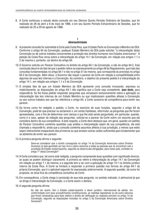 JURISPRUDÊNCIA DA CORTE INTERAMERICANA DE DIREITOS HUMANOS 
8. A Corte continuou o estudo desta consulta em seu Décimo Quinto Período Ordinário de Sessões, que foi 
realizado de 26 de abril a 9 de maio de 1986, e em seu Quinto Período Extraordinário de Sessões, que foi 
realizado de 25 a 29 de agosto de 1986. 
I 
Admissibilidade 
9. A presente consulta foi submetida à Corte pela Costa Rica, que é Estado Parte na Convenção e Membro da OEA. 
Conforme o artigo 64 da Convenção, qualquer Estado Membro da OEA pode solicitar “a interpretação desta 
Convenção ou de outros tratados concernentes à proteção dos direitos humanos nos Estados americanos”. A 
petição da Costa Rica versa sobre a interpretação do artigo 14.1 da Convenção, em relação aos artigos 1.1 e 
2 da mesma e, portanto, cai dentro do artigo 64. 
10. O Governo solicita um Parecer Consultivo no âmbito do artigo 64.1 da Convenção, e não do artigo 64.2. Esta 
conclusão decorre do fato de que o pedido refere-se expressamente ao artigo 49 do Regulamento, que trata das 
consultas fundamentadas no artigo 64.1 e não no artigo 51 do mesmo, que corresponde às previstas no artigo 
64.2 da Convenção. Além disso, o Governo não requer o parecer da Corte em relação à compatibilidade entre 
algumas de suas leis internas e a Convenção. Ao contrário, o objetivo do presente pedido é a interpretação do 
artigo 14.1, em relação aos artigos 1.1 e 2 da Convenção. 
11. O simples fato de que um Estado Membro da OEA apresente uma consulta invocando, expressa ou 
implicitamente, as disposições do artigo 64.1 não signifi ca que a Corte seja competente, ipso facto, para 
respondê-la. Se lhe fosse pedido responder perguntas que versassem exclusivamente sobre a aplicação ou 
interpretação das leis internas de um Estado Membro ou que implicassem questões alheias à Convenção 
ou aos outros tratados aos que faz referência o artigo 64, a Corte careceria de competência para emitir seu 
parecer. 
12. Da forma como foi redigido o pedido, a Corte, no exercício de suas funções, segundo o artigo 64 da 
Convenção, pode ter que precisar ou esclarecer e, em certas hipóteses, reformular, as perguntas que lhe foram 
apresentadas, com o fi m de determinar com clareza o que lhe está sendo perguntado; em particular, quando, 
como é o caso, apesar da redação das perguntas, solicita-se o parecer da Corte sobre um assunto que ela 
considera dentro de sua competência. A este respeito, a Corte deve destacar que, em geral, quando um pedido 
de Parecer Consultivo contenha questões cuja análise e interpretação sejam de sua competência, ela está 
chamada a respondê-lo, ainda que a consulta contenha assuntos alheios à sua jurisdição, a menos que estes 
sejam inteiramente inseparáveis dos primeiros ou que existam outras razões sufi cientes para fundamentar que 
se abstenha de emitir seu parecer. 
36 
13. A primeira pergunta afi rma o seguinte: 
Deve-se considerar que o direito consagrado no artigo 14 da Convenção Americana sobre Direitos 
Humanos já está garantido em seu livre e pleno exercício a todas as pessoas que se encontram sob a 
jurisdição do Estado costarriquenho, segundo se observa das obrigações, para nosso país, contidas no 
artigo 1° desta Convenção? 
14. A Corte considera que, tal como está redigida, a pergunta compreende duas questões com signifi cado diverso, 
as quais se podem distinguir claramente. A primeira se refere à interpretação do artigo 14.1 da Convenção 
em relação ao artigo 1.1 da mesma; e a segunda tem a ver com a aplicação do artigo 14.1 no âmbito jurídico 
interno da Costa Rica. A Corte se limitará a responder a primeira questão nos termos do artigo 64.1 da 
própria Convenção, que é o aplicável segundo foi expressado anteriormente. A segunda questão, tal como foi 
proposta, se situa fora da competência consultiva da Corte. 
15. Em consequência, a Corte chega à conclusão de que esta pergunta, no sentido indicado, é admissível já que 
se dirige à interpretação da Convenção, e a Corte assim o declara. 
16. A segunda pergunta afi rma: 
Ao não ser assim, tem o Estado costarriquenho o dever jurídico- internacional de adotar, em 
conformidade com seus procedimentos constitucionais, as medidas legislativas ou de outra natureza 
que forem necessárias para fazer efetivo o direito de retifi cação ou resposta previsto no artigo 14 da 
Convenção, segundo as disposições incluídas no artigo 2 da Convenção Americana sobre Direitos 
Humanos? 
 