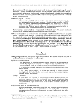 DIREITO À LIBERDADE DE EXPRESSÃO - PARECER CONSULTIVO OC-7/86 - EXIGIBILIDADE DO DIREITO DE RETIFICAÇÃO OU RESPOSTA 
Em virtude da precisão feita na pergunta anterior, o nexo de causalidade estabelecido pela segunda pergunta 
em relação à primeira, carece de objeto. Portanto, deve-se considerar que o propósito desta pergunta é 
determinar quais obrigações, se existirem, estão impostas à Costa Rica pelo artigo 2 da Convenção a fi m de 
fazer efetivo o direito reconhecido pelo artigo 14.1. A resposta a ela requer que a Corte interprete a Convenção 
e, deste modo, é admissível. 
37 
17. A terceira pergunta é a seguinte: 
Se fosse decidido que o Estado costarriquenho tem o dever de adotar as medidas legislativas ou de 
outra natureza que forem necessárias para fazer efetivo o direito de retifi cação ou resposta previsto no 
artigo 14 da Convenção Americana, seria possível então entender que a expressão “lei”, que fi gura no 
fi nal do primeiro parágrafo do mencionado artigo 14, é usada em sentido amplo ou lato, o que poderia 
compreender então disposições de caráter regulamentar emitidas por decreto executivo, levando em 
consideração a índole principalmente instrumental de tais disposições legais? 
Na medida em que esta pergunta busca a interpretação do signifi cado da palavra “lei”, tal como esta é usada 
no artigo 14.1 da Convenção, é admissível pelas mesmas razões expostas acima. 
18. Ao ter resolvido a Corte que as três perguntas formuladas pela Costa Rica são admissíveis uma vez que se 
referem à interpretação da Convenção, e considerando que não existem outras razões que poderiam levá-la 
a se abster de emitir o Parecer Consultivo solicitado, de acordo com o que a Corte considerou em sua 
jurisprudência (“Outros tratados” objeto da função consultiva da Corte (artigo 64 da Convenção Americana 
sobre Direitos Humanos), Parecer Consultivo OC-1/82 de 24 de setembro de 1982. Série A Nº 1, par. 31; 
O registro professional obrigatório de jornalistas (artigos 13 e 29 Convenção Americana sobre Direitos 
Humanos), Parecer Consultivo OC-5/85 de 13 de novembro de 1985. Série A Nº 5, par. 21; A Expressão “leis” 
do artigo 30 da Convenção Americana sobre Direitos Humanos, Parecer Consultivo OC-6/86 do 9 de maio 
de 1986. Série A Nº 6, par. 11), passa, a seguir, a examinar o mérito do assunto. 
II 
Mérito do Assunto 
19. A primeira pergunta requer determinar os efeitos jurídicos do artigo 14.1, dadas as obrigações contraídas por 
um Estado Parte em virtude do artigo 1.1 da Convenção. 
20. O artigo 14 dispõe o seguinte: 
1. Toda pessoa atingida por informações inexatas ou ofensivas* emitidas em seu prejuízo através de 
meios de difusão legalmente regulamentados e que se dirijam ao público em geral, tem direito a fazer, 
pelo mesmo órgão de difusão sua retifi cação ou resposta nas condições que estabeleça a lei. 
2. Em nenhum caso a retifi cação ou a resposta eximirão das outras responsabilidades legais em que 
se houver incorrido. 
3. Para a efetiva proteção da honra e da reputação, toda publicação ou empresa jornalística, 
cinematográfi ca, de rádio ou televisão, deve ter uma pessoa responsável que não seja protegida por 
imunidades nem goze de foro especial. 
O artigo 1.1 estabelece: 
Os Estados Partes nesta Convenção se comprometem a respeitar os direitos e liberdades nela 
reconhecidos e a garantir seu livre e pleno exercício a toda pessoa que esteja sujeita à sua jurisdição, 
sem discriminação alguma por motivo de raça, cor, sexo, idioma, religião, opiniões políticas ou de 
qualquer outra natureza, origem nacional ou social, posição econômica, nascimento ou qualquer outra 
condição social. 
21. Estas normas devem ser interpretadas utilizando 
os critérios de interpretação consagrados na Convenção de Viena, que podem ser considerados regras 
de Direito Internacional geral sobre o tema (Restrições à pena de morte (artigos 4.2 e 4.4 da Convenção 
Americana sobre Direitos Humanos), Parecer Consultivo OC-3/83 de 8 de setembro de 1983. Série A 
Nº 3, par. 48). 
*O texto em inglês do artigo 14 diz “inaccurate or offensive statements or ideas”. A palavra “ideas” não aparece nos textos em espanhol, 
português nem francês desta disposição, os quais se referem a “informaciones inexactas o agraviantes”, “informações inexatas ou ofensivas” 
e a “données inexactes ou des imputations diffamatoires”. 
 