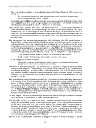 JURISPRUDÊNCIA DA CORTE INTERAMERICANA DE DIREITOS HUMANOS 
Esses critérios são consagrados na Convenção de Viena sobre o Direito dos Tratados de 1969, em cujo artigo 
31.1, lê-se: 
Um tratado deve ser interpretado de boa fé segundo o sentido comum atribuível aos termos do tratado 
em seu contexto e à luz de seu objetivo e fi nalidade. 
De acordo com o artigo 32 da mesma Convenção de Viena, apenas quando a interpretação feita em conformidade 
com o artigo 31 deixar o “a) sentido ambíguo ou obscuro; ou b) conduz[ir] a um resultado manifestamente 
absurdo ou desarrazoado”, pode se recorrer a outros meios de interpretação. 
22. No presente caso, a expressão “toda pessoa... tem direito”, que o artigo 14.1 utiliza, deve ser interpretada de 
boa fé em seu sentido comum. A Convenção consagra “um direito” de retifi cação ou resposta, o que explica 
que os incisos 2 e 3 do mesmo artigo 14 sejam tão decisivos em relação “às responsabilidades legais” de 
quem emita tais informações inexatas ou ofensivas e da obrigação de que alguém responda por elas. Esta 
interpretação não possui sentido ambíguo ou obscuro nem conduz a um resultado manifestamente absurdo 
ou desarrazoado. 
23. A tese de que a frase “nas condições que estabeleça a lei”, utilizada no artigo 14.1, apenas facultaria os 
Estados Partes a criar por lei o direito de retifi cação ou resposta, sem obrigá-los a garanti-lo enquanto seu 
ordenamento jurídico interno não o regulamente, não é consistente nem com o “sentido comum” dos termos 
empregados nem com o “contexto” da Convenção. De fato, a retifi cação ou resposta por informações inexatas 
ou ofensivas dirigidas ao público em geral, corresponde ao artigo 13.2.a sobre liberdade de pensamento ou 
expressão, que sujeita esta liberdade ao “respeito aos direitos ou à reputação dos demais” (ver O Registro 
Profi ssional Obrigatório de Jornalistas, 18 supra, pars. 59 e 63); com o artigo 11.1 e 11.3 segundo o qual 
1. Toda pessoa tem direito ao respeito de sua honra e ao reconhecimento de sua dignidade. 
2. Toda pessoa tem direito à proteção da lei contra tais ingerências ou tais ofensas. 
38 
e com o artigo 32.2, de acordo com o qual: 
Os direitos de cada pessoa são limitados pelos direitos dos demais, pela segurança de todos e pelas 
justas exigências do bem comum, numa sociedade democrática. 
24. O direito de retifi cação ou resposta é um direito ao qual são aplicáveis as obrigações dos Estados Partes 
consagradas nos artigos 1.1 e 2 da Convenção. E não poderia ser de outra forma, já que o próprio sistema 
da Convenção está dirigido a reconhecer direitos e liberdades às pessoas e não a facultar os Estados a fazê-lo 
(Convenção Americana, Preâmbulo; O Efeito das Reservas sobre a Entrada em Vigência da Convenção 
Americana sobre Direitos Humanos (artigos 74 e 75), Parecer Consultivo OC-2/82 de 24 de setembro de 1982. 
Série A Nº 2, par. 33). 
25. A localização do direito de retifi cação ou resposta (artigo 14) imediatamente depois da liberdade de pensamento 
e de expressão (artigo 13) confi rma esta interpretação. A necessária relação entre o conteúdo destes artigos 
decorre da natureza dos direitos que reconhecem, já que, ao regulamentar a aplicação do direito de retifi cação 
ou resposta, os Estados Partes devem respeitar o direito de liberdade de expressão que garante o artigo 13 e 
este último não pode ser interpretado de maneira tão ampla que torne nulo o direito proclamado pelo artigo 
14.1 (O Registro Profi ssional Obrigatório de Jornalistas, 18 supra). Recorde-se que a Decisão (74) 26 do 
Comitê de Ministros do Conselho da Europa fundamentou o direito de resposta no artigo 10 da Convenção 
Europeia, sobre liberdade de expressão. 
26. Tendo chegado à conclusão de que a Convenção estabelece um direito de retifi cação ou resposta, a Corte deve 
agora desenvolver as consequências do critério anteriormente afi rmado. 
27. O artigo 14.1 não indica se os afetados têm direito a responder em espaço igual ou maior, quando se deve 
publicar a resposta uma vez recebida, em que período se pode exercer o direito, que terminologia é admissível, 
etc. De acordo com o artigo 14.1, estas condições serão as “que estabeleça a lei”, frase que implica uma 
linguagem que, à diferença da utilizada em outros artigos da Convenção (“estará protegido pela lei”, “em 
conformidade com a lei”, “expressamente fi xadas por lei”, etc.), requer o estabelecimento das condições para 
o exercício do direito de retifi cação ou resposta por meio da “lei”, cujo conteúdo poderá variar de um Estado 
a outro, dentro de certos limites razoáveis e no âmbito dos conceitos afi rmados pela Corte. Não é o momento 
de resolver aqui o que signifi ca a palavra “lei” (33 infra). 
28. O fato de que os Estados Partes possam fi xar as condições do exercício do direito de retifi cação ou resposta 
 